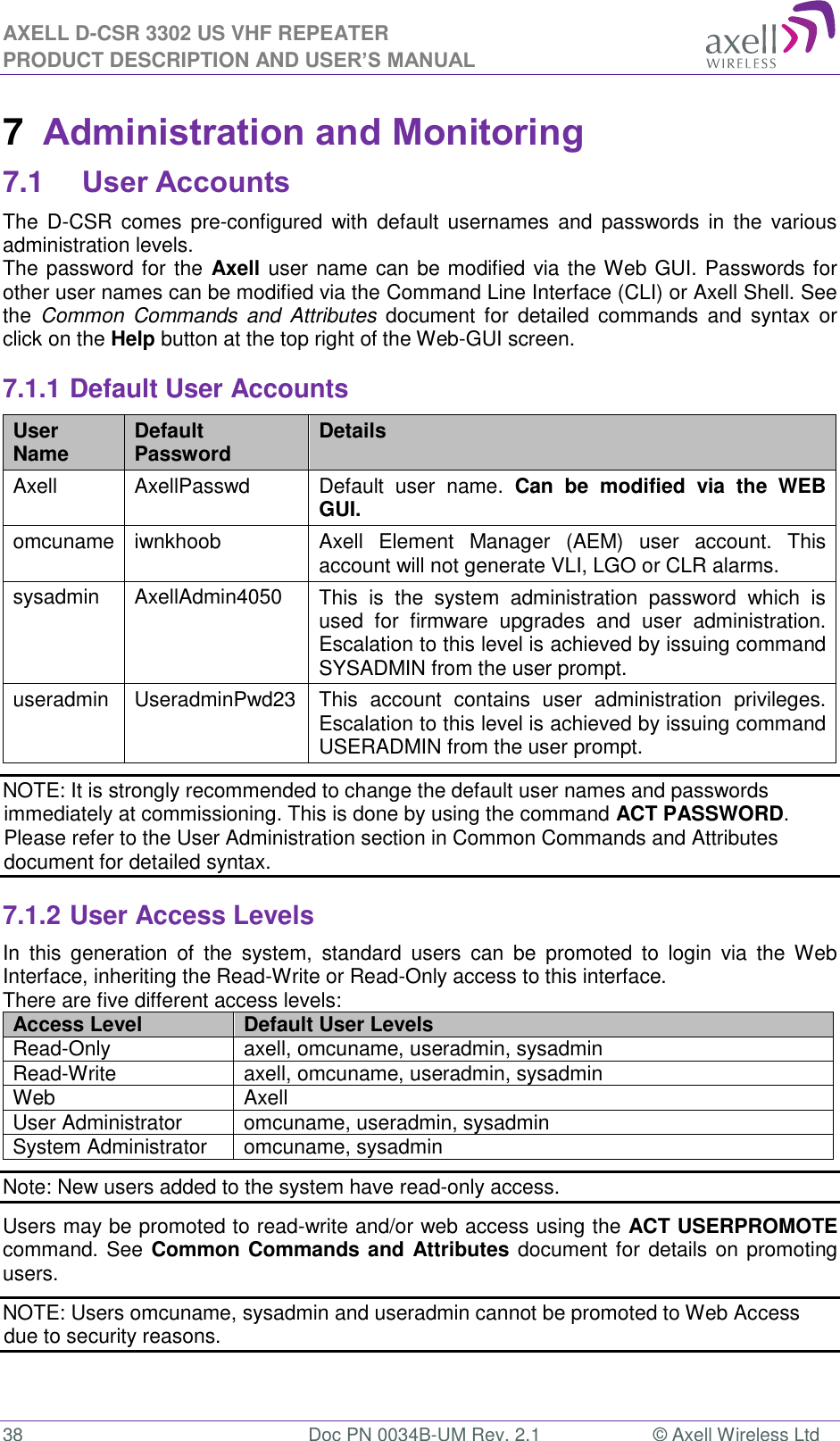 AXELL D-CSR 3302 US VHF REPEATER PRODUCT DESCRIPTION AND USER’S MANUAL  38  Doc PN 0034B-UM Rev. 2.1  © Axell Wireless Ltd 7  Administration and Monitoring 7.1 User Accounts The  D-CSR  comes  pre-configured  with  default  usernames and  passwords  in  the  various administration levels. The password for the Axell user name can be modified via the Web GUI. Passwords for other user names can be modified via the Command Line Interface (CLI) or Axell Shell. See the  Common  Commands and  Attributes  document for  detailed commands and  syntax  or click on the Help button at the top right of the Web-GUI screen. 7.1.1 Default User Accounts User Name Default Password Details Axell AxellPasswd Default  user  name.  Can  be  modified  via  the  WEB GUI. omcuname iwnkhoob Axell  Element  Manager  (AEM)  user  account.  This account will not generate VLI, LGO or CLR alarms. sysadmin AxellAdmin4050 This  is  the  system  administration  password  which  is used  for  firmware  upgrades  and  user  administration. Escalation to this level is achieved by issuing command SYSADMIN from the user prompt. useradmin UseradminPwd23 This  account  contains  user  administration  privileges. Escalation to this level is achieved by issuing command USERADMIN from the user prompt. NOTE: It is strongly recommended to change the default user names and passwords immediately at commissioning. This is done by using the command ACT PASSWORD. Please refer to the User Administration section in Common Commands and Attributes document for detailed syntax. 7.1.2 User Access Levels In  this  generation  of  the  system,  standard  users  can  be  promoted  to  login  via  the  Web Interface, inheriting the Read-Write or Read-Only access to this interface. There are five different access levels: Access Level Default User Levels Read-Only axell, omcuname, useradmin, sysadmin Read-Write axell, omcuname, useradmin, sysadmin Web Axell User Administrator omcuname, useradmin, sysadmin System Administrator omcuname, sysadmin Note: New users added to the system have read-only access. Users may be promoted to read-write and/or web access using the ACT USERPROMOTE command. See Common Commands and Attributes document for details on promoting users. NOTE: Users omcuname, sysadmin and useradmin cannot be promoted to Web Access due to security reasons. 