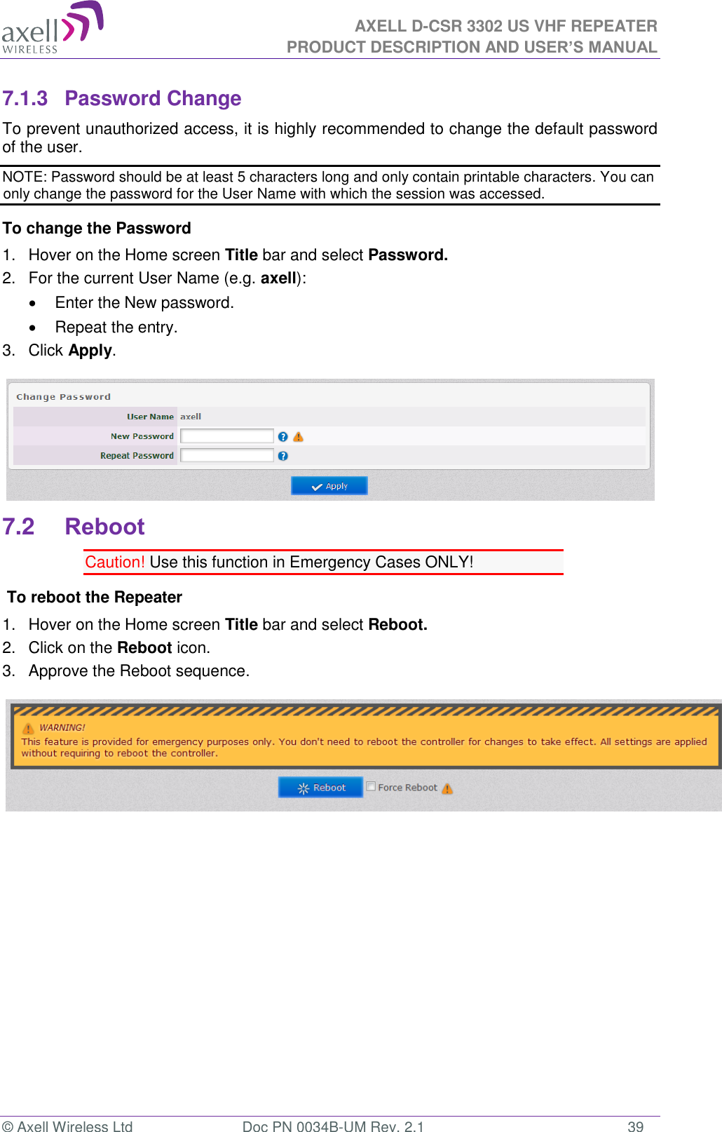 AXELL D-CSR 3302 US VHF REPEATER PRODUCT DESCRIPTION AND USER’S MANUAL  © Axell Wireless Ltd  Doc PN 0034B-UM Rev. 2.1  39 7.1.3  Password Change To prevent unauthorized access, it is highly recommended to change the default password of the user.  NOTE: Password should be at least 5 characters long and only contain printable characters. You can only change the password for the User Name with which the session was accessed. To change the Password 1.  Hover on the Home screen Title bar and select Password.  2.  For the current User Name (e.g. axell):   Enter the New password.   Repeat the entry. 3.  Click Apply.  7.2 Reboot Caution! Use this function in Emergency Cases ONLY!  To reboot the Repeater 1.  Hover on the Home screen Title bar and select Reboot. 2.  Click on the Reboot icon. 3.  Approve the Reboot sequence.           