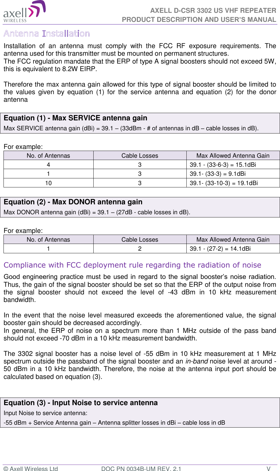 AXELL D-CSR 3302 US VHF REPEATER PRODUCT DESCRIPTION AND USER’S MANUAL © Axell Wireless Ltd  DOC PN 0034B-UM REV. 2.1  V Installation  of  an  antenna  must  comply  with  the  FCC  RF  exposure  requirements.  The antenna used for this transmitter must be mounted on permanent structures.   The FCC regulation mandate that the ERP of type A signal boosters should not exceed 5W, this is equivalent to 8.2W EIRP.  Therefore the max antenna gain allowed for this type of signal booster should be limited to the  values  given  by  equation  (1)  for  the  service  antenna  and  equation  (2)  for  the  donor antenna   Equation (1) - Max SERVICE antenna gain Max SERVICE antenna gain (dBi) = 39.1 – (33dBm - # of antennas in dB – cable losses in dB).  For example: No. of Antennas Cable Losses Max Allowed Antenna Gain 4 3 39.1 - (33-6-3) = 15.1dBi 1 3 39.1- (33-3) = 9.1dBi 10 3 39.1- (33-10-3) = 19.1dBi  Equation (2) - Max DONOR antenna gain Max DONOR antenna gain (dBi) = 39.1 – (27dB - cable losses in dB).  For example: No. of Antennas Cable Losses Max Allowed Antenna Gain 1 2 39.1 - (27-2) = 14.1dBi Compliance with FCC deployment rule regarding the radiation of noise  Good engineering practice must  be used in regard to the signal booster’s noise radiation. Thus, the gain of the signal booster should be set so that the ERP of the output noise from the  signal  booster  should  not  exceed  the  level  of  -43  dBm  in  10  kHz  measurement bandwidth.  In the event that the noise level measured exceeds the aforementioned value, the signal booster gain should be decreased accordingly. In general, the ERP of  noise on a  spectrum more  than 1 MHz outside  of the pass band should not exceed -70 dBm in a 10 kHz measurement bandwidth.  The 3302 signal booster has a noise level of -55 dBm in 10 kHz measurement at 1 MHz spectrum outside the passband of the signal booster and an in-band noise level at around -50 dBm in a 10 kHz bandwidth. Therefore, the noise at the antenna input port should be calculated based on equation (3).    Equation (3) - Input Noise to service antenna Input Noise to service antenna: -55 dBm + Service Antenna gain – Antenna splitter losses in dBi – cable loss in dB    