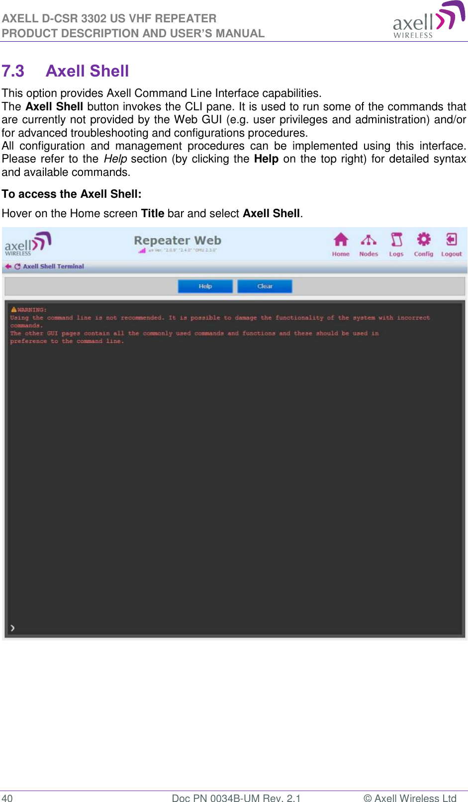 AXELL D-CSR 3302 US VHF REPEATER PRODUCT DESCRIPTION AND USER’S MANUAL  40  Doc PN 0034B-UM Rev. 2.1  © Axell Wireless Ltd 7.3 Axell Shell This option provides Axell Command Line Interface capabilities. The Axell Shell button invokes the CLI pane. It is used to run some of the commands that are currently not provided by the Web GUI (e.g. user privileges and administration) and/or for advanced troubleshooting and configurations procedures.  All  configuration  and  management  procedures  can  be  implemented  using  this  interface. Please refer to the Help section (by clicking the Help on the top right) for detailed syntax and available commands. To access the Axell Shell: Hover on the Home screen Title bar and select Axell Shell.                                  