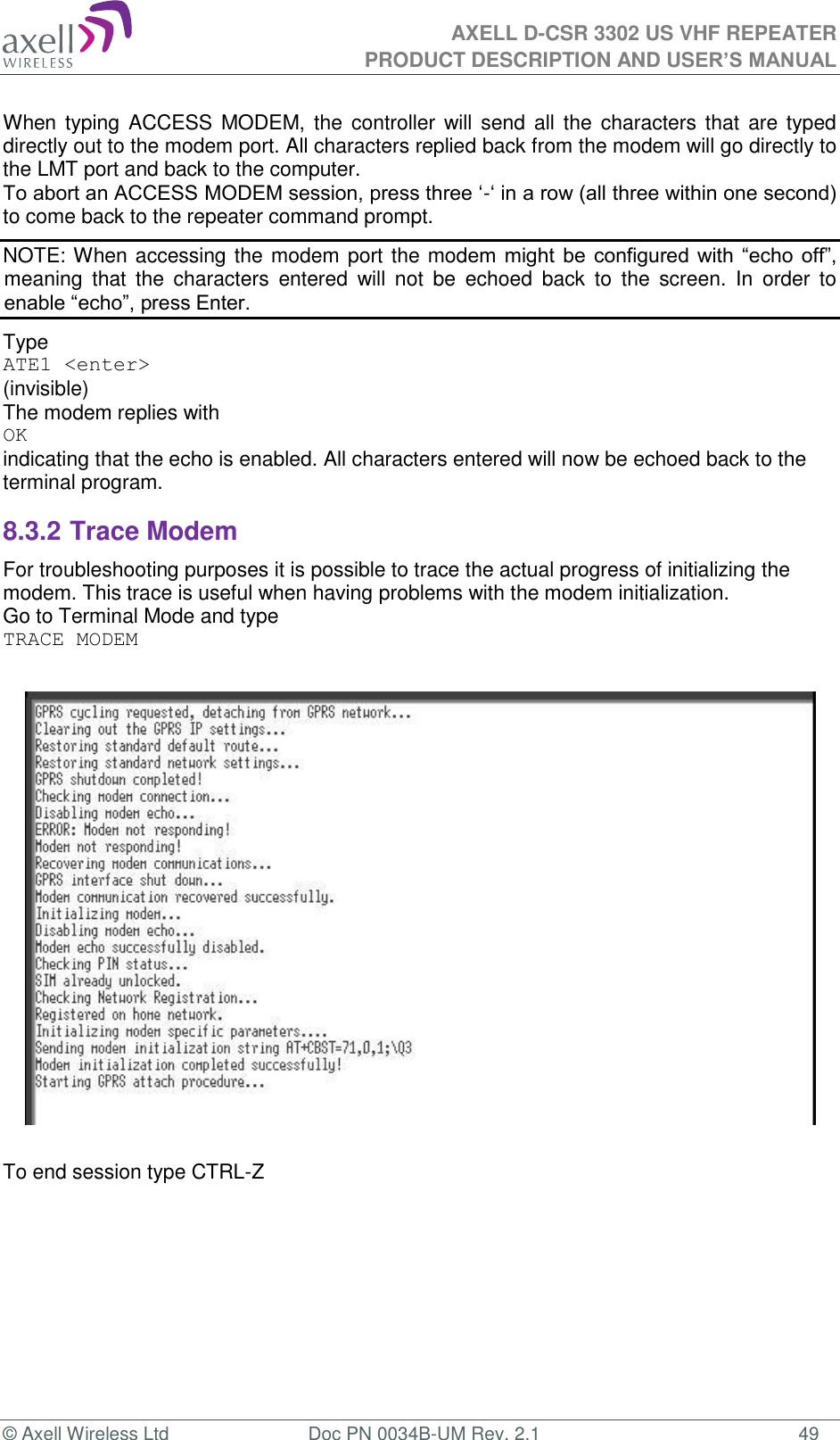 AXELL D-CSR 3302 US VHF REPEATER PRODUCT DESCRIPTION AND USER’S MANUAL  © Axell Wireless Ltd  Doc PN 0034B-UM Rev. 2.1  49 When typing ACCESS MODEM, the controller will send  all the characters  that  are typed directly out to the modem port. All characters replied back from the modem will go directly to the LMT port and back to the computer. To abort an ACCESS MODEM session, press three ‘-‘ in a row (all three within one second) to come back to the repeater command prompt. NOTE: When accessing the modem port the modem  might  be configured with “echo  off”, meaning  that  the  characters  entered  will  not  be  echoed  back  to  the  screen.  In  order  to enable “echo”, press Enter.  Type  ATE1 &lt;enter&gt; (invisible)  The modem replies with OK indicating that the echo is enabled. All characters entered will now be echoed back to the terminal program. 8.3.2 Trace Modem For troubleshooting purposes it is possible to trace the actual progress of initializing the modem. This trace is useful when having problems with the modem initialization. Go to Terminal Mode and type TRACE MODEM    To end session type CTRL-Z   