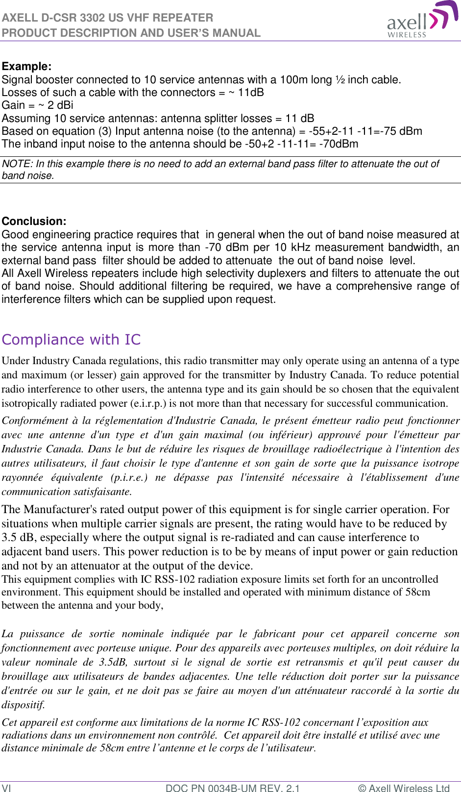 AXELL D-CSR 3302 US VHF REPEATER PRODUCT DESCRIPTION AND USER’S MANUAL VI  DOC PN 0034B-UM REV. 2.1  © Axell Wireless Ltd  Example: Signal booster connected to 10 service antennas with a 100m long ½ inch cable. Losses of such a cable with the connectors = ~ 11dB Gain = ~ 2 dBi  Assuming 10 service antennas: antenna splitter losses = 11 dB  Based on equation (3) Input antenna noise (to the antenna) = -55+2-11 -11=-75 dBm The inband input noise to the antenna should be -50+2 -11-11= -70dBm  NOTE: In this example there is no need to add an external band pass filter to attenuate the out of band noise.   Conclusion:  Good engineering practice requires that  in general when the out of band noise measured at the service antenna input is more than -70 dBm per 10 kHz measurement bandwidth, an external band pass  filter should be added to attenuate  the out of band noise  level. All Axell Wireless repeaters include high selectivity duplexers and filters to attenuate the out of band noise. Should additional filtering be required, we have a comprehensive range of interference filters which can be supplied upon request.  Compliance with IC Under Industry Canada regulations, this radio transmitter may only operate using an antenna of a type and maximum (or lesser) gain approved for the transmitter by Industry Canada. To reduce potential radio interference to other users, the antenna type and its gain should be so chosen that the equivalent isotropically radiated power (e.i.r.p.) is not more than that necessary for successful communication. Conformément à la réglementation d&apos;Industrie Canada, le présent émetteur radio peut fonctionner avec  une  antenne  d&apos;un  type  et  d&apos;un  gain  maximal  (ou  inférieur)  approuvé  pour l&apos;émetteur  par Industrie Canada. Dans le but de réduire les risques de brouillage radioélectrique à l&apos;intention des autres utilisateurs, il faut choisir le type d&apos;antenne et son gain de sorte que la puissance isotrope rayonnée  équivalente  (p.i.r.e.)  ne  dépasse  pas  l&apos;intensité  nécessaire  à  l&apos;établissement  d&apos;une communication satisfaisante. The Manufacturer&apos;s rated output power of this equipment is for single carrier operation. For situations when multiple carrier signals are present, the rating would have to be reduced by 3.5 dB, especially where the output signal is re-radiated and can cause interference to adjacent band users. This power reduction is to be by means of input power or gain reduction and not by an attenuator at the output of the device. This equipment complies with IC RSS-102 radiation exposure limits set forth for an uncontrolled environment. This equipment should be installed and operated with minimum distance of 58cm  between the antenna and your body,   La  puissance  de  sortie  nominale  indiquée  par  le  fabricant  pour  cet  appareil  concerne  son fonctionnement avec porteuse unique. Pour des appareils avec porteuses multiples, on doit réduire la valeur  nominale  de  3.5dB,  surtout  si  le  signal  de  sortie  est  retransmis  et  qu&apos;il  peut  causer  du brouillage aux utilisateurs de bandes  adjacentes. Une telle réduction doit porter sur la puissance d&apos;entrée ou sur le gain, et ne doit pas se faire au moyen d&apos;un atténuateur raccordé à la sortie du dispositif.  Cet appareil est conforme aux limitations de la norme IC RSS-102 concernant l’exposition aux radiations dans un environnement non contrôlé.  Cet appareil doit être installé et utilisé avec une distance minimale de 58cm entre l’antenne et le corps de l’utilisateur.   