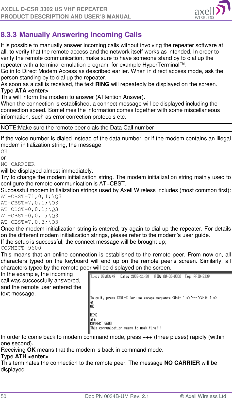 AXELL D-CSR 3302 US VHF REPEATER PRODUCT DESCRIPTION AND USER’S MANUAL  50  Doc PN 0034B-UM Rev. 2.1  © Axell Wireless Ltd 8.3.3 Manually Answering Incoming Calls It is possible to manually answer incoming calls without involving the repeater software at all, to verify that the remote access and the network itself works as intended. In order to verify the remote communication, make sure to have someone stand by to dial up the repeater with a terminal emulation program, for example HyperTerminal™. Go in to Direct Modem Access as described earlier. When in direct access mode, ask the person standing by to dial up the repeater. As soon as a call is received, the text RING will repeatedly be displayed on the screen.  Type ATA &lt;enter&gt; This will inform the modem to answer (ATtention Answer).  When the connection is established, a connect message will be displayed including the connection speed. Sometimes the information comes together with some miscellaneous information, such as error correction protocols etc.  NOTE:Make sure the remote peer dials the Data Call number If the voice number is dialed instead of the data number, or if the modem contains an illegal modem initialization string, the message  OK or NO CARRIER  will be displayed almost immediately.  Try to change the modem initialization string. The modem initialization string mainly used to configure the remote communication is AT+CBST.  Successful modem initialization strings used by Axell Wireless includes (most common first): AT+CBST=71,0,1;\Q3 AT+CBST=7,0,1;\Q3 AT+CBST=0,0,1;\Q3 AT+CBST=0,0,1;\Q3 AT+CBST=7,0,3;\Q3 Once the modem initialization string is entered, try again to dial up the repeater. For details on the different modem initialization strings, please refer to the modem’s user guide. If the setup is successful, the connect message will be brought up; CONNECT 9600 This means that an online connection is established to the remote peer. From now on, all characters  typed  on  the  keyboard  will  end  up  on  the  remote  peer’s  screen.  Similarly,  all characters typed by the remote peer will be displayed on the screen.  In the example, the incoming call was successfully answered, and the remote user entered the text message.   In order to come back to modem command mode, press +++ (three pluses) rapidly (within one second).  Receiving OK means that the modem is back in command mode. Type ATH &lt;enter&gt;  This terminates the connection to the remote peer. The message NO CARRIER will be displayed.  