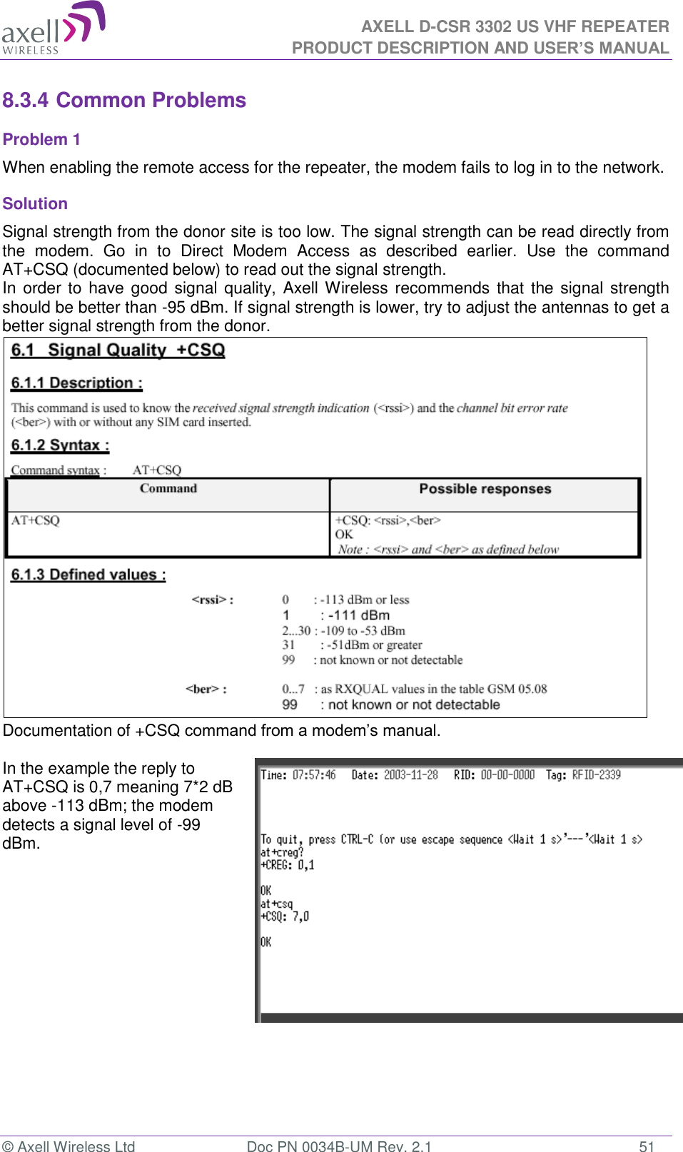 AXELL D-CSR 3302 US VHF REPEATER PRODUCT DESCRIPTION AND USER’S MANUAL  © Axell Wireless Ltd  Doc PN 0034B-UM Rev. 2.1  51 8.3.4 Common Problems  Problem 1 When enabling the remote access for the repeater, the modem fails to log in to the network. Solution Signal strength from the donor site is too low. The signal strength can be read directly from the  modem.  Go  in  to  Direct  Modem  Access  as  described  earlier.  Use  the  command AT+CSQ (documented below) to read out the signal strength. In order  to have good signal quality, Axell Wireless  recommends that the signal strength should be better than -95 dBm. If signal strength is lower, try to adjust the antennas to get a better signal strength from the donor.  Documentation of +CSQ command from a modem’s manual.   In the example the reply to AT+CSQ is 0,7 meaning 7*2 dB above -113 dBm; the modem detects a signal level of -99 dBm.      