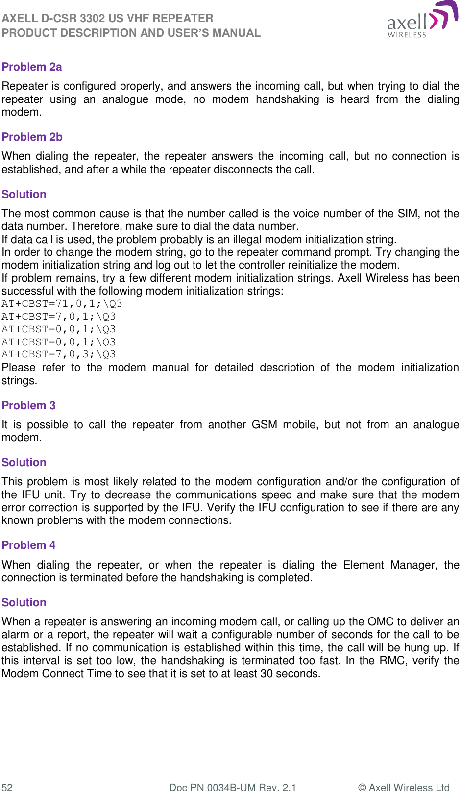 AXELL D-CSR 3302 US VHF REPEATER PRODUCT DESCRIPTION AND USER’S MANUAL  52  Doc PN 0034B-UM Rev. 2.1  © Axell Wireless Ltd Problem 2a Repeater is configured properly, and answers the incoming call, but when trying to dial the repeater  using  an  analogue  mode,  no  modem  handshaking  is  heard  from  the  dialing modem.  Problem 2b When  dialing  the  repeater,  the  repeater answers  the  incoming  call,  but  no  connection is established, and after a while the repeater disconnects the call. Solution   The most common cause is that the number called is the voice number of the SIM, not the data number. Therefore, make sure to dial the data number. If data call is used, the problem probably is an illegal modem initialization string. In order to change the modem string, go to the repeater command prompt. Try changing the modem initialization string and log out to let the controller reinitialize the modem. If problem remains, try a few different modem initialization strings. Axell Wireless has been successful with the following modem initialization strings: AT+CBST=71,0,1;\Q3 AT+CBST=7,0,1;\Q3 AT+CBST=0,0,1;\Q3 AT+CBST=0,0,1;\Q3 AT+CBST=7,0,3;\Q3 Please  refer  to  the  modem  manual  for  detailed  description  of  the  modem  initialization strings. Problem 3 It  is  possible  to  call  the  repeater  from  another  GSM  mobile,  but  not  from  an  analogue modem.  Solution This problem is most likely related to the modem configuration and/or the configuration of the IFU unit. Try to decrease the communications speed and make sure  that the modem error correction is supported by the IFU. Verify the IFU configuration to see if there are any known problems with the modem connections. Problem 4 When  dialing  the  repeater,  or  when  the  repeater  is  dialing  the  Element  Manager,  the connection is terminated before the handshaking is completed. Solution When a repeater is answering an incoming modem call, or calling up the OMC to deliver an alarm or a report, the repeater will wait a configurable number of seconds for the call to be established. If no communication is established within this time, the call will be hung up. If this interval is set too low, the handshaking is terminated too fast. In the RMC, verify the Modem Connect Time to see that it is set to at least 30 seconds.    