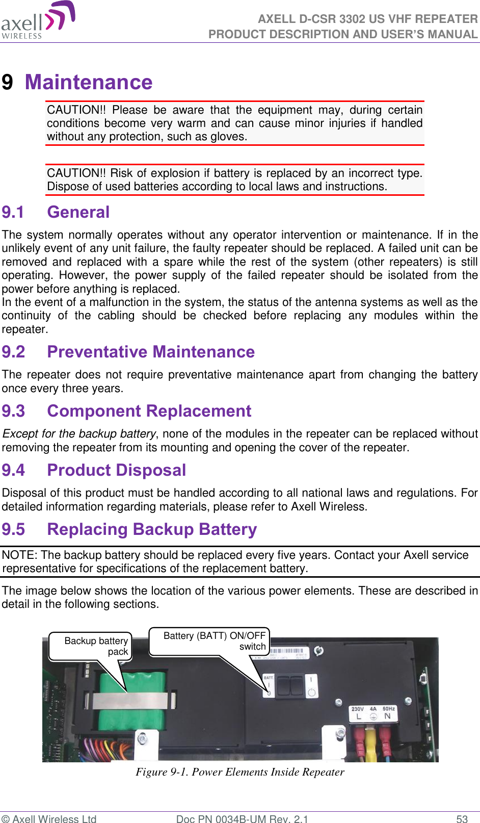 AXELL D-CSR 3302 US VHF REPEATER PRODUCT DESCRIPTION AND USER’S MANUAL  © Axell Wireless Ltd  Doc PN 0034B-UM Rev. 2.1  53 9  Maintenance CAUTION!!  Please  be  aware  that  the  equipment  may,  during  certain conditions become very warm and can cause minor injuries if handled without any protection, such as gloves.  CAUTION!! Risk of explosion if battery is replaced by an incorrect type.  Dispose of used batteries according to local laws and instructions. 9.1 General The system normally operates without any operator intervention or maintenance. If in the unlikely event of any unit failure, the faulty repeater should be replaced. A failed unit can be removed and  replaced with  a spare while the  rest  of the  system (other repeaters)  is still operating.  However,  the  power  supply  of  the  failed  repeater  should  be  isolated  from  the power before anything is replaced. In the event of a malfunction in the system, the status of the antenna systems as well as the continuity  of  the  cabling  should  be  checked  before  replacing  any  modules  within  the repeater. 9.2 Preventative Maintenance The repeater does  not require  preventative maintenance apart from changing the  battery once every three years. 9.3 Component Replacement Except for the backup battery, none of the modules in the repeater can be replaced without removing the repeater from its mounting and opening the cover of the repeater.  9.4 Product Disposal Disposal of this product must be handled according to all national laws and regulations. For detailed information regarding materials, please refer to Axell Wireless. 9.5 Replacing Backup Battery NOTE: The backup battery should be replaced every five years. Contact your Axell service representative for specifications of the replacement battery. The image below shows the location of the various power elements. These are described in detail in the following sections.     Figure 9-1. Power Elements Inside Repeater Backup battery pack  Battery (BATT) ON/OFF switch 