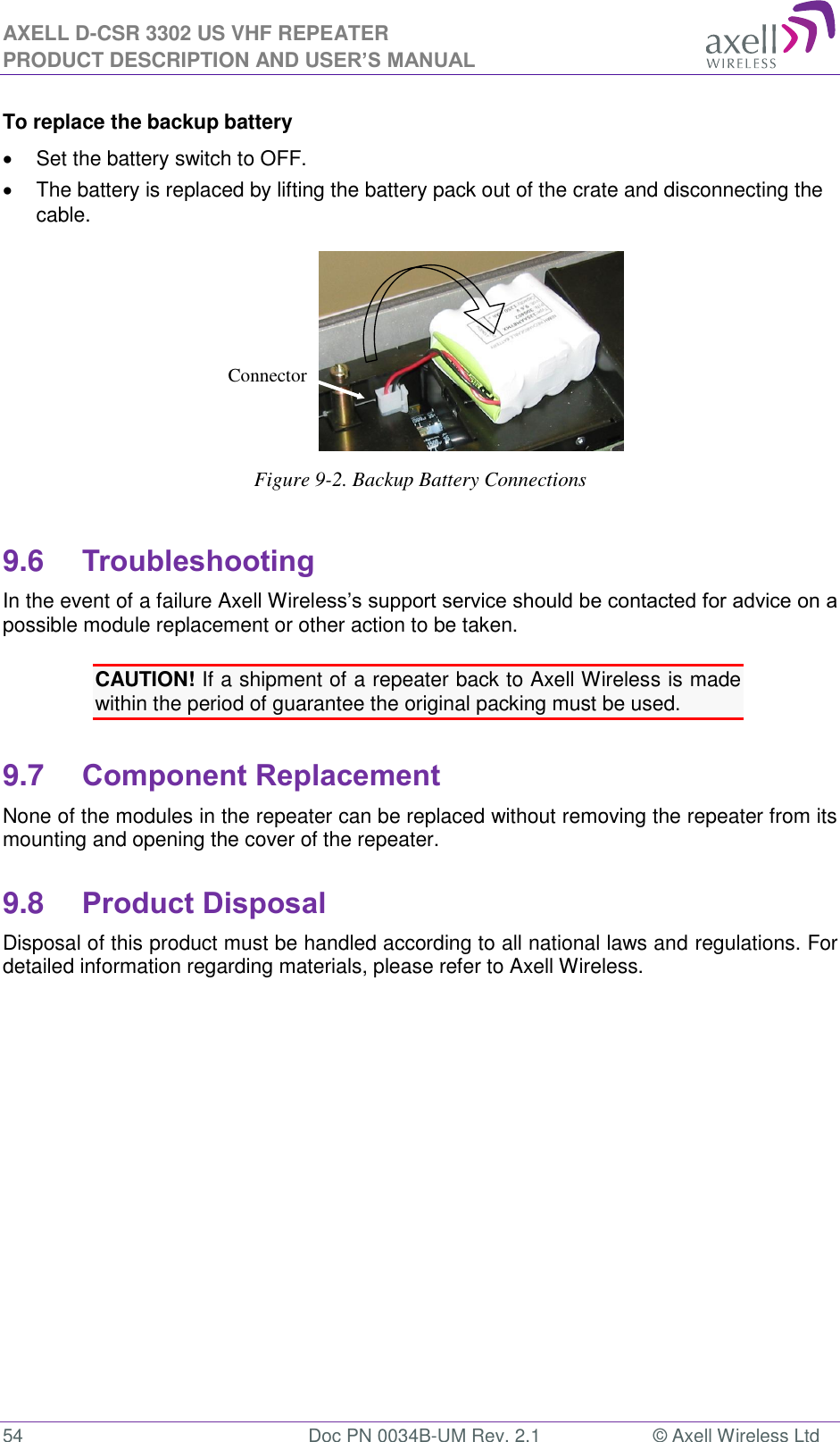 AXELL D-CSR 3302 US VHF REPEATER PRODUCT DESCRIPTION AND USER’S MANUAL  54  Doc PN 0034B-UM Rev. 2.1  © Axell Wireless Ltd To replace the backup battery   Set the battery switch to OFF.   The battery is replaced by lifting the battery pack out of the crate and disconnecting the cable.  Figure 9-2. Backup Battery Connections  9.6 Troubleshooting In the event of a failure Axell Wireless’s support service should be contacted for advice on a possible module replacement or other action to be taken.  CAUTION! If a shipment of a repeater back to Axell Wireless is made within the period of guarantee the original packing must be used.  9.7 Component Replacement None of the modules in the repeater can be replaced without removing the repeater from its mounting and opening the cover of the repeater.   9.8 Product Disposal Disposal of this product must be handled according to all national laws and regulations. For detailed information regarding materials, please refer to Axell Wireless.       Connector