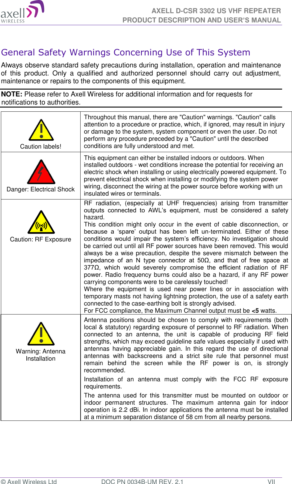 AXELL D-CSR 3302 US VHF REPEATER PRODUCT DESCRIPTION AND USER’S MANUAL © Axell Wireless Ltd  DOC PN 0034B-UM REV. 2.1  VII  General Safety Warnings Concerning Use of This System Always observe standard safety precautions during installation, operation and maintenance of  this  product.  Only  a  qualified  and  authorized  personnel  should  carry  out  adjustment, maintenance or repairs to the components of this equipment. NOTE: Please refer to Axell Wireless for additional information and for requests for notifications to authorities.      Caution labels! Throughout this manual, there are &quot;Caution&quot; warnings. &quot;Caution&quot; calls attention to a procedure or practice, which, if ignored, may result in injury or damage to the system, system component or even the user. Do not perform any procedure preceded by a &quot;Caution&quot; until the described conditions are fully understood and met.    Danger: Electrical Shock This equipment can either be installed indoors or outdoors. When installed outdoors - wet conditions increase the potential for receiving an electric shock when installing or using electrically powered equipment. To prevent electrical shock when installing or modifying the system power wiring, disconnect the wiring at the power source before working with un insulated wires or terminals.   Caution: RF Exposure RF  radiation,  (especially  at  UHF  frequencies)  arising  from  transmitter outputs  connected  to  AWL’s  equipment,  must  be  considered  a  safety hazard. This  condition  might  only  occur  in  the  event  of  cable  disconnection,  or because  a  ‘spare’  output  has  been  left  un-terminated.  Either  of  these conditions  would  impair  the  system’s  efficiency.  No  investigation  should be carried out until all RF power sources have been removed. This would always be a  wise precaution, despite the severe mismatch between the impedance  of  an  N  type  connector  at  50Ω,  and  that  of  free  space  at 377Ω,  which  would  severely  compromise  the  efficient  radiation  of  RF power. Radio frequency burns could also be a  hazard, if any RF power carrying components were to be carelessly touched! Where  the  equipment  is  used  near  power  lines  or  in  association  with temporary masts not having lightning protection, the use of a safety earth connected to the case-earthing bolt is strongly advised. For FCC compliance, the Maximum Channel output must be &lt;5 watts.   Warning: Antenna Installation Antenna  positions  should  be chosen  to  comply  with requirements  (both local &amp; statutory) regarding exposure of personnel to RF radiation. When connected  to  an  antenna,  the  unit  is  capable  of  producing  RF  field strengths, which may exceed guideline safe values especially if used with antennas  having  appreciable  gain.  In  this  regard  the  use  of  directional antennas  with  backscreens  and  a  strict  site  rule  that  personnel  must remain  behind  the  screen  while  the  RF  power  is  on,  is  strongly recommended. Installation  of  an  antenna  must  comply  with  the  FCC  RF  exposure requirements. The  antenna  used  for  this  transmitter  must  be  mounted  on  outdoor  or indoor  permanent  structures.  The  maximum  antenna  gain  for  indoor operation is 2.2 dBi. In indoor applications the antenna must be installed at a minimum separation distance of 58 cm from all nearby persons. 