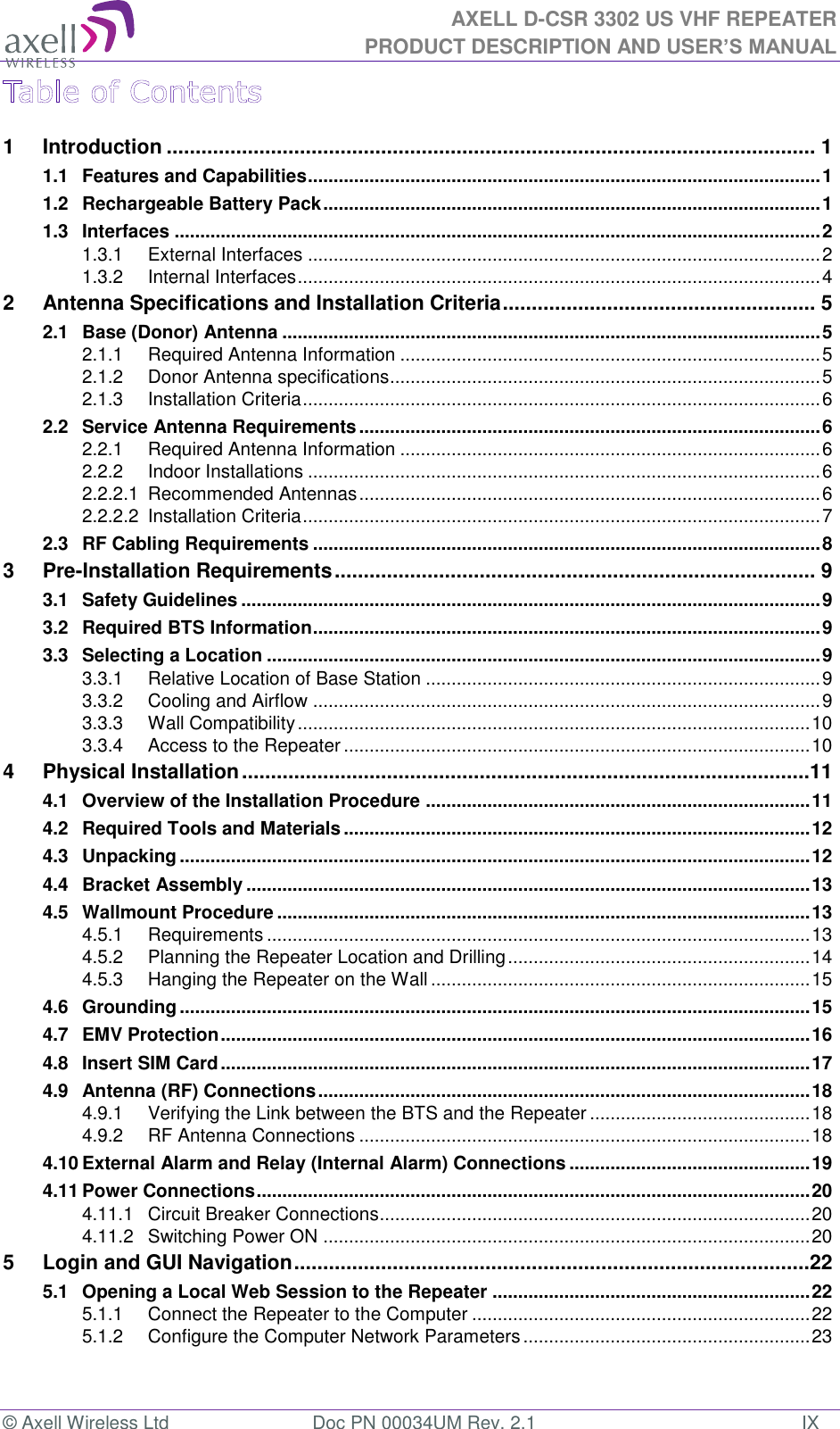 AXELL D-CSR 3302 US VHF REPEATER PRODUCT DESCRIPTION AND USER’S MANUAL © Axell Wireless Ltd  Doc PN 00034UM Rev. 2.1  IX 1 Introduction ................................................................................................................ 1 1.1 Features and Capabilities .................................................................................................... 1 1.2 Rechargeable Battery Pack ................................................................................................. 1 1.3 Interfaces .............................................................................................................................. 2 1.3.1 External Interfaces .................................................................................................... 2 1.3.2 Internal Interfaces ...................................................................................................... 4 2 Antenna Specifications and Installation Criteria ...................................................... 5 2.1 Base (Donor) Antenna ......................................................................................................... 5 2.1.1 Required Antenna Information .................................................................................. 5 2.1.2 Donor Antenna specifications .................................................................................... 5 2.1.3 Installation Criteria ..................................................................................................... 6 2.2 Service Antenna Requirements .......................................................................................... 6 2.2.1 Required Antenna Information .................................................................................. 6 2.2.2 Indoor Installations .................................................................................................... 6 2.2.2.1 Recommended Antennas .......................................................................................... 6 2.2.2.2 Installation Criteria ..................................................................................................... 7 2.3 RF Cabling Requirements ................................................................................................... 8 3 Pre-Installation Requirements ................................................................................... 9 3.1 Safety Guidelines ................................................................................................................. 9 3.2 Required BTS Information ................................................................................................... 9 3.3 Selecting a Location ............................................................................................................ 9 3.3.1 Relative Location of Base Station ............................................................................. 9 3.3.2 Cooling and Airflow ................................................................................................... 9 3.3.3 Wall Compatibility .................................................................................................... 10 3.3.4 Access to the Repeater ........................................................................................... 10 4 Physical Installation ..................................................................................................11 4.1 Overview of the Installation Procedure ........................................................................... 11 4.2 Required Tools and Materials ........................................................................................... 12 4.3 Unpacking ........................................................................................................................... 12 4.4 Bracket Assembly .............................................................................................................. 13 4.5 Wallmount Procedure ........................................................................................................ 13 4.5.1 Requirements .......................................................................................................... 13 4.5.2 Planning the Repeater Location and Drilling ........................................................... 14 4.5.3 Hanging the Repeater on the Wall .......................................................................... 15 4.6 Grounding ........................................................................................................................... 15 4.7 EMV Protection ................................................................................................................... 16 4.8 Insert SIM Card ................................................................................................................... 17 4.9 Antenna (RF) Connections ................................................................................................ 18 4.9.1 Verifying the Link between the BTS and the Repeater ........................................... 18 4.9.2 RF Antenna Connections ........................................................................................ 18 4.10 External Alarm and Relay (Internal Alarm) Connections ............................................... 19 4.11 Power Connections ............................................................................................................ 20 4.11.1 Circuit Breaker Connections .................................................................................... 20 4.11.2 Switching Power ON ............................................................................................... 20 5 Login and GUI Navigation .........................................................................................22 5.1 Opening a Local Web Session to the Repeater .............................................................. 22 5.1.1 Connect the Repeater to the Computer .................................................................. 22 5.1.2 Configure the Computer Network Parameters ........................................................ 23 