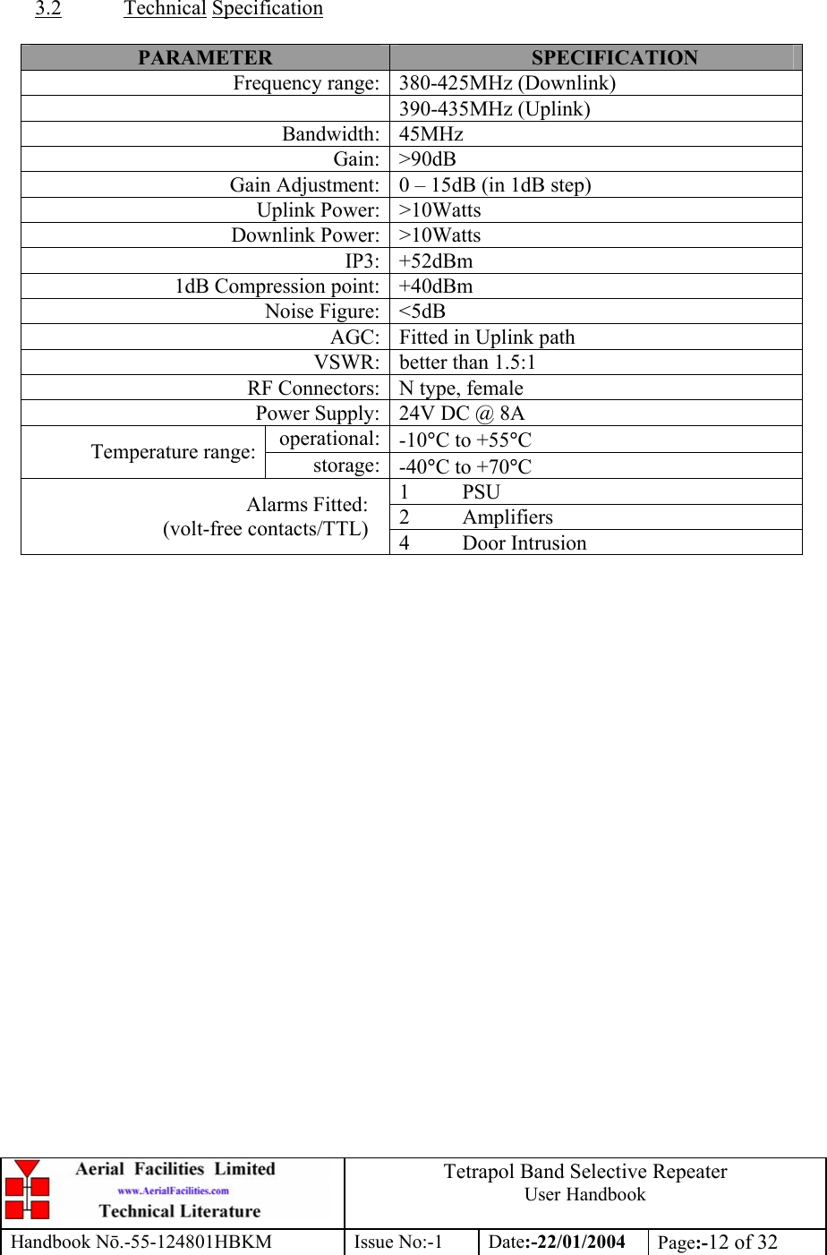  Tetrapol Band Selective Repeater User Handbook Handbook Nō.-55-124801HBKM Issue No:-1 Date:-22/01/2004  Page:-12 of 32   3.2 Technical Specification  PARAMETER  SPECIFICATION Frequency range: 380-425MHz (Downlink) 390-435MHz (Uplink) Bandwidth: 45MHz Gain: &gt;90dB Gain Adjustment: 0 – 15dB (in 1dB step) Uplink Power: &gt;10Watts Downlink Power: &gt;10Watts IP3: +52dBm 1dB Compression point: +40dBm Noise Figure: &lt;5dB AGC: Fitted in Uplink path VSWR: better than 1.5:1 RF Connectors: N type, female Power Supply: 24V DC @ 8A operational: -10°C to +55°C Temperature range:  storage: -40°C to +70°C 1 PSU 2 Amplifiers Alarms Fitted: (volt-free contacts/TTL)  4 Door Intrusion  