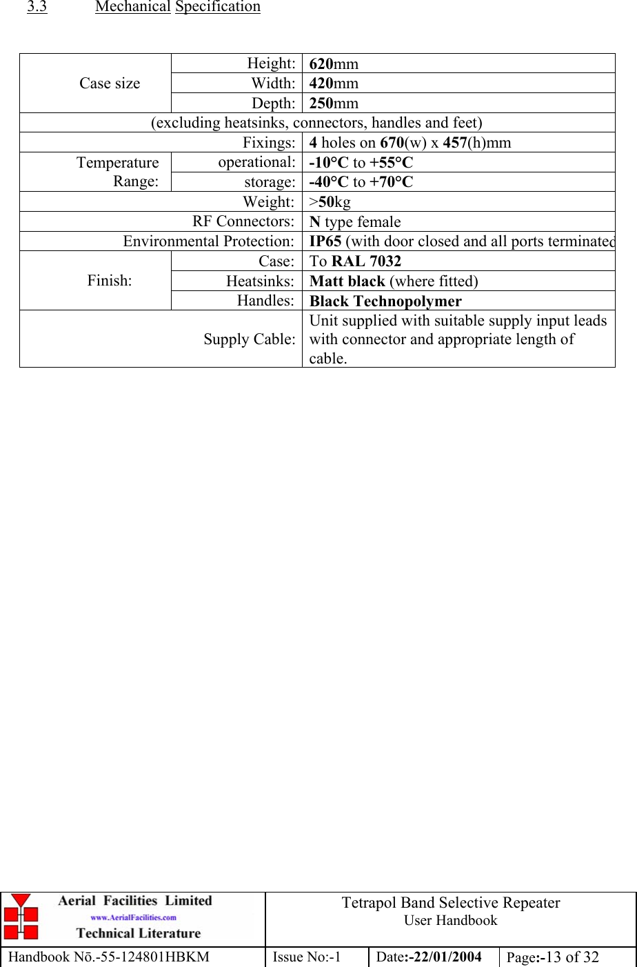  Tetrapol Band Selective Repeater User Handbook Handbook Nō.-55-124801HBKM Issue No:-1 Date:-22/01/2004  Page:-13 of 32   3.3 Mechanical Specification   Height: 620mm Width: 420mm Case size Depth: 250mm (excluding heatsinks, connectors, handles and feet) Fixings: 4 holes on 670(w) x 457(h)mm operational: -10°C to +55°C Temperature Range:  storage: -40°C to +70°C Weight: &gt;50kg RF Connectors: N type female Environmental Protection: IP65 (with door closed and all ports terminatedCase: To RAL 7032 Heatsinks: Matt black (where fitted) Finish: Handles: Black Technopolymer Supply Cable:Unit supplied with suitable supply input leads with connector and appropriate length of cable.  