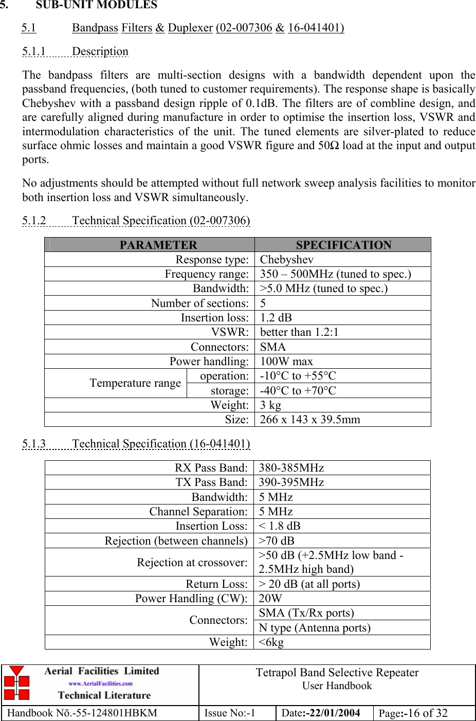 Tetrapol Band Selective Repeater User Handbook Handbook Nō.-55-124801HBKM Issue No:-1 Date:-22/01/2004  Page:-16 of 32   5. SUB-UNIT MODULES  5.1 Bandpass Filters &amp; Duplexer (02-007306 &amp; 16-041401)  5.1.1 Description  The bandpass filters are multi-section designs with a bandwidth dependent upon the passband frequencies, (both tuned to customer requirements). The response shape is basically Chebyshev with a passband design ripple of 0.1dB. The filters are of combline design, and are carefully aligned during manufacture in order to optimise the insertion loss, VSWR and intermodulation characteristics of the unit. The tuned elements are silver-plated to reduce surface ohmic losses and maintain a good VSWR figure and 50Ω load at the input and output ports.  No adjustments should be attempted without full network sweep analysis facilities to monitor both insertion loss and VSWR simultaneously.  5.1.2  Technical Specification (02-007306)  PARAMETER  SPECIFICATION Response type: Chebyshev Frequency range: 350 – 500MHz (tuned to spec.) Bandwidth: &gt;5.0 MHz (tuned to spec.) Number of sections: 5 Insertion loss: 1.2 dB VSWR: better than 1.2:1 Connectors: SMA Power handling: 100W max operation: -10°C to +55°C Temperature range storage: -40°C to +70°C Weight: 3 kg Size: 266 x 143 x 39.5mm  5.1.3  Technical Specification (16-041401)  RX Pass Band: 380-385MHz TX Pass Band: 390-395MHz Bandwidth: 5 MHz Channel Separation: 5 MHz Insertion Loss: &lt; 1.8 dB Rejection (between channels) &gt;70 dB Rejection at crossover: &gt;50 dB (+2.5MHz low band -2.5MHz high band) Return Loss: &gt; 20 dB (at all ports) Power Handling (CW): 20W SMA (Tx/Rx ports) Connectors: N type (Antenna ports) Weight: &lt;6kg  