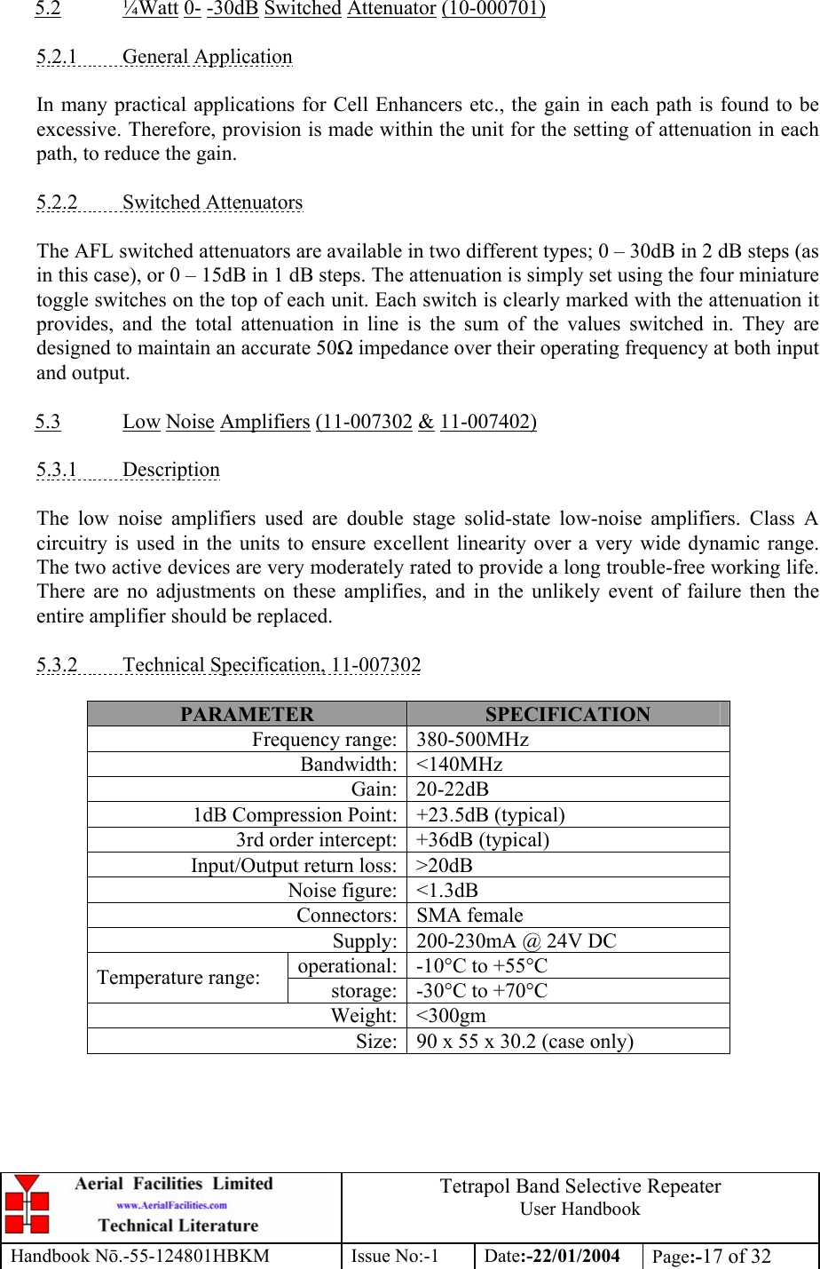  Tetrapol Band Selective Repeater User Handbook Handbook Nō.-55-124801HBKM Issue No:-1 Date:-22/01/2004  Page:-17 of 32  5.2 ¼Watt 0- -30dB Switched Attenuator (10-000701)  5.2.1 General Application  In many practical applications for Cell Enhancers etc., the gain in each path is found to be excessive. Therefore, provision is made within the unit for the setting of attenuation in each path, to reduce the gain.  5.2.2 Switched Attenuators  The AFL switched attenuators are available in two different types; 0 – 30dB in 2 dB steps (as in this case), or 0 – 15dB in 1 dB steps. The attenuation is simply set using the four miniature toggle switches on the top of each unit. Each switch is clearly marked with the attenuation it provides, and the total attenuation in line is the sum of the values switched in. They are designed to maintain an accurate 50Ω impedance over their operating frequency at both input and output.  5.3 Low Noise Amplifiers (11-007302 &amp; 11-007402)  5.3.1 Description  The low noise amplifiers used are double stage solid-state low-noise amplifiers. Class A circuitry is used in the units to ensure excellent linearity over a very wide dynamic range. The two active devices are very moderately rated to provide a long trouble-free working life. There are no adjustments on these amplifies, and in the unlikely event of failure then the entire amplifier should be replaced.  5.3.2  Technical Specification, 11-007302  PARAMETER  SPECIFICATION Frequency range: 380-500MHz Bandwidth: &lt;140MHz Gain: 20-22dB 1dB Compression Point: +23.5dB (typical) 3rd order intercept: +36dB (typical) Input/Output return loss: &gt;20dB Noise figure: &lt;1.3dB Connectors: SMA female Supply: 200-230mA @ 24V DC operational: -10°C to +55°C Temperature range:  storage: -30°C to +70°C Weight: &lt;300gm Size: 90 x 55 x 30.2 (case only)  