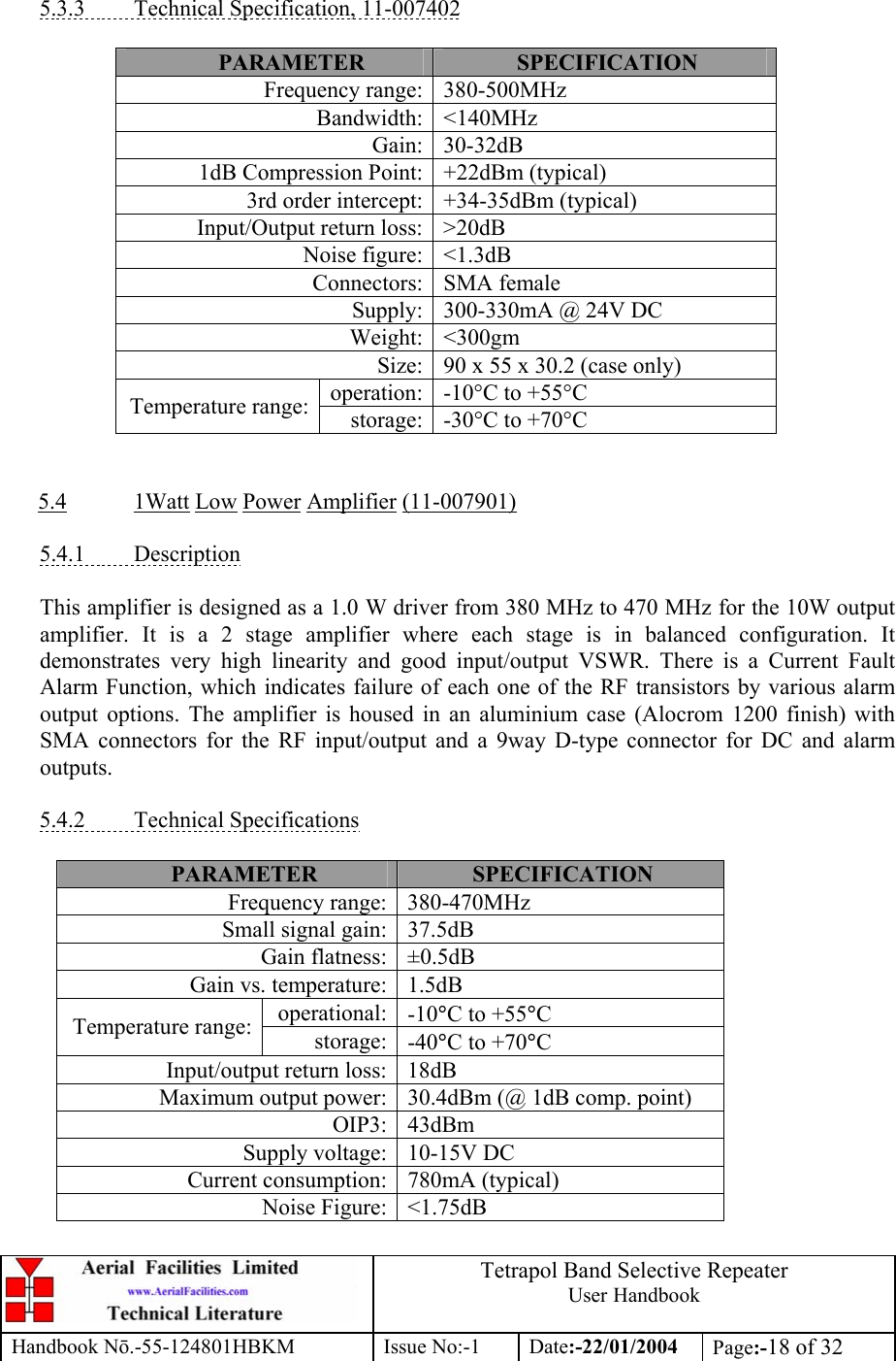  Tetrapol Band Selective Repeater User Handbook Handbook Nō.-55-124801HBKM Issue No:-1 Date:-22/01/2004  Page:-18 of 32   5.3.3  Technical Specification, 11-007402  PARAMETER  SPECIFICATION Frequency range: 380-500MHz Bandwidth: &lt;140MHz Gain: 30-32dB 1dB Compression Point: +22dBm (typical) 3rd order intercept: +34-35dBm (typical) Input/Output return loss: &gt;20dB Noise figure: &lt;1.3dB Connectors: SMA female Supply: 300-330mA @ 24V DC Weight: &lt;300gm Size: 90 x 55 x 30.2 (case only) operation: -10°C to +55°C Temperature range: storage: -30°C to +70°C   5.4 1Watt Low Power Amplifier (11-007901)  5.4.1 Description  This amplifier is designed as a 1.0 W driver from 380 MHz to 470 MHz for the 10W output amplifier. It is a 2 stage amplifier where each stage is in balanced configuration. It demonstrates very high linearity and good input/output VSWR. There is a Current Fault Alarm Function, which indicates failure of each one of the RF transistors by various alarm output options. The amplifier is housed in an aluminium case (Alocrom 1200 finish) with SMA connectors for the RF input/output and a 9way D-type connector for DC and alarm outputs.  5.4.2 Technical Specifications  PARAMETER  SPECIFICATION Frequency range: 380-470MHz Small signal gain: 37.5dB Gain flatness: ±0.5dB Gain vs. temperature: 1.5dB operational: -10°C to +55°C Temperature range:  storage: -40°C to +70°C Input/output return loss: 18dB Maximum output power: 30.4dBm (@ 1dB comp. point) OIP3: 43dBm Supply voltage: 10-15V DC Current consumption: 780mA (typical) Noise Figure: &lt;1.75dB  