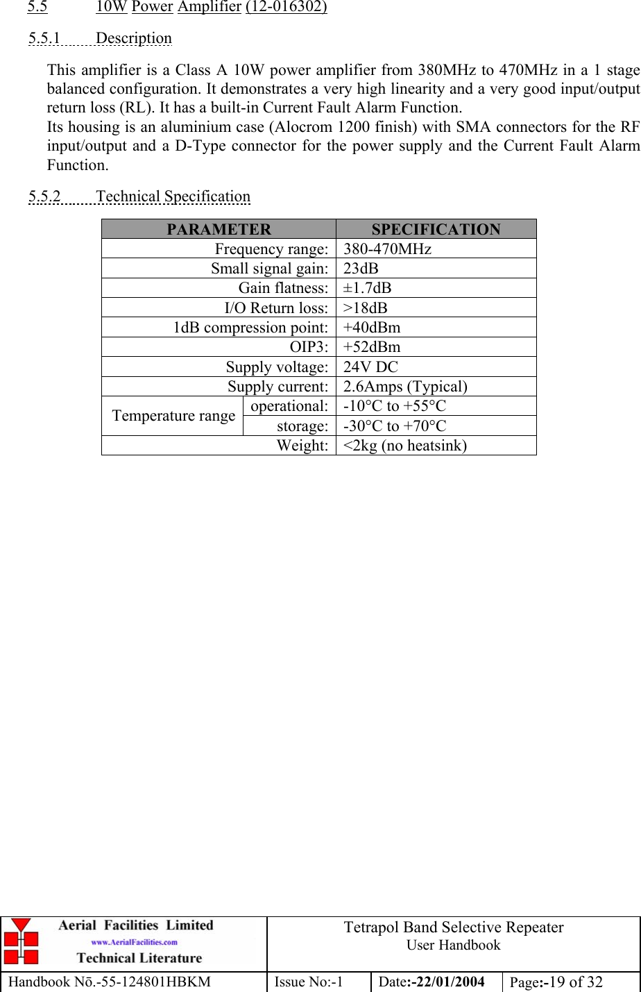  Tetrapol Band Selective Repeater User Handbook Handbook Nō.-55-124801HBKM Issue No:-1 Date:-22/01/2004  Page:-19 of 32  5.5 10W Power Amplifier (12-016302)  5.5.1 Description  This amplifier is a Class A 10W power amplifier from 380MHz to 470MHz in a 1 stage balanced configuration. It demonstrates a very high linearity and a very good input/output return loss (RL). It has a built-in Current Fault Alarm Function. Its housing is an aluminium case (Alocrom 1200 finish) with SMA connectors for the RF input/output and a D-Type connector for the power supply and the Current Fault Alarm Function.  5.5.2 Technical Specification  PARAMETER  SPECIFICATION Frequency range: 380-470MHz Small signal gain: 23dB Gain flatness: ±1.7dB I/O Return loss: &gt;18dB 1dB compression point: +40dBm OIP3: +52dBm Supply voltage: 24V DC Supply current: 2.6Amps (Typical) operational: -10°C to +55°C Temperature range storage: -30°C to +70°C Weight: &lt;2kg (no heatsink)  