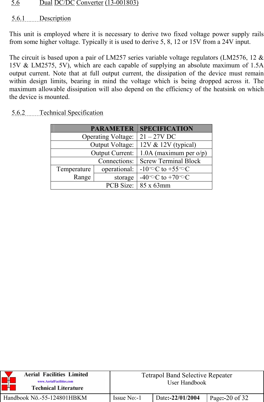  Tetrapol Band Selective Repeater User Handbook Handbook Nō.-55-124801HBKM Issue No:-1 Date:-22/01/2004  Page:-20 of 32   5.6 Dual DC/DC Converter (13-001803)  5.6.1 Description  This unit is employed where it is necessary to derive two fixed voltage power supply rails from some higher voltage. Typically it is used to derive 5, 8, 12 or 15V from a 24V input.  The circuit is based upon a pair of LM257 series variable voltage regulators (LM2576, 12 &amp; 15V &amp; LM2575, 5V), which are each capable of supplying an absolute maximum of 1.5A output current. Note that at full output current, the dissipation of the device must remain within design limits, bearing in mind the voltage which is being dropped across it. The maximum allowable dissipation will also depend on the efficiency of the heatsink on which the device is mounted.  5.6.2 Technical Specification  PARAMETER SPECIFICATION Operating Voltage: 21 – 27V DC Output Voltage: 12V &amp; 12V (typical) Output Current: 1.0A (maximum per o/p) Connections: Screw Terminal Block operational: -10%C to +55%C Temperature Range storage -40%C to +70%C PCB Size: 85 x 63mm  