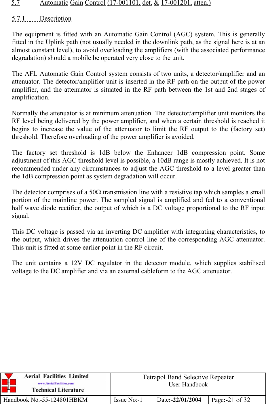  Tetrapol Band Selective Repeater User Handbook Handbook Nō.-55-124801HBKM Issue No:-1 Date:-22/01/2004  Page:-21 of 32   5.7 Automatic Gain Control (17-001101, det. &amp; 17-001201, atten.)  5.7.1 Description  The equipment is fitted with an Automatic Gain Control (AGC) system. This is generally fitted in the Uplink path (not usually needed in the downlink path, as the signal here is at an almost constant level), to avoid overloading the amplifiers (with the associated performance degradation) should a mobile be operated very close to the unit.  The AFL Automatic Gain Control system consists of two units, a detector/amplifier and an attenuator. The detector/amplifier unit is inserted in the RF path on the output of the power amplifier, and the attenuator is situated in the RF path between the 1st and 2nd stages of amplification.  Normally the attenuator is at minimum attenuation. The detector/amplifier unit monitors the RF level being delivered by the power amplifier, and when a certain threshold is reached it begins to increase the value of the attenuator to limit the RF output to the (factory set) threshold. Therefore overloading of the power amplifier is avoided.  The factory set threshold is 1dB below the Enhancer 1dB compression point. Some adjustment of this AGC threshold level is possible, a 10dB range is mostly achieved. It is not recommended under any circumstances to adjust the AGC threshold to a level greater than the 1dB compression point as system degradation will occur.  The detector comprises of a 50Ω transmission line with a resistive tap which samples a small portion of the mainline power. The sampled signal is amplified and fed to a conventional half wave diode rectifier, the output of which is a DC voltage proportional to the RF input signal.  This DC voltage is passed via an inverting DC amplifier with integrating characteristics, to the output, which drives the attenuation control line of the corresponding AGC attenuator. This unit is fitted at some earlier point in the RF circuit.  The unit contains a 12V DC regulator in the detector module, which supplies stabilised voltage to the DC amplifier and via an external cableform to the AGC attenuator. 