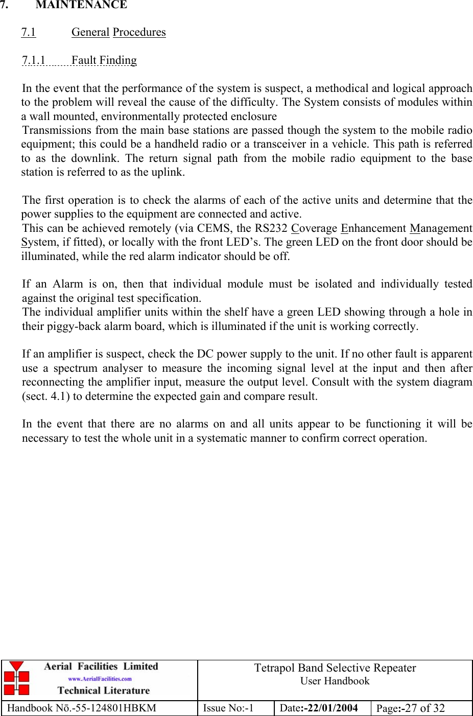  Tetrapol Band Selective Repeater User Handbook Handbook Nō.-55-124801HBKM Issue No:-1 Date:-22/01/2004  Page:-27 of 32   7. MAINTENANCE  7.1 General Procedures  7.1.1 Fault Finding  In the event that the performance of the system is suspect, a methodical and logical approach to the problem will reveal the cause of the difficulty. The System consists of modules within a wall mounted, environmentally protected enclosure Transmissions from the main base stations are passed though the system to the mobile radio equipment; this could be a handheld radio or a transceiver in a vehicle. This path is referred to as the downlink. The return signal path from the mobile radio equipment to the base station is referred to as the uplink.  The first operation is to check the alarms of each of the active units and determine that the power supplies to the equipment are connected and active. This can be achieved remotely (via CEMS, the RS232 Coverage Enhancement Management System, if fitted), or locally with the front LED’s. The green LED on the front door should be illuminated, while the red alarm indicator should be off.  If an Alarm is on, then that individual module must be isolated and individually tested against the original test specification. The individual amplifier units within the shelf have a green LED showing through a hole in their piggy-back alarm board, which is illuminated if the unit is working correctly.  If an amplifier is suspect, check the DC power supply to the unit. If no other fault is apparent use a spectrum analyser to measure the incoming signal level at the input and then after reconnecting the amplifier input, measure the output level. Consult with the system diagram (sect. 4.1) to determine the expected gain and compare result.  In the event that there are no alarms on and all units appear to be functioning it will be necessary to test the whole unit in a systematic manner to confirm correct operation. 