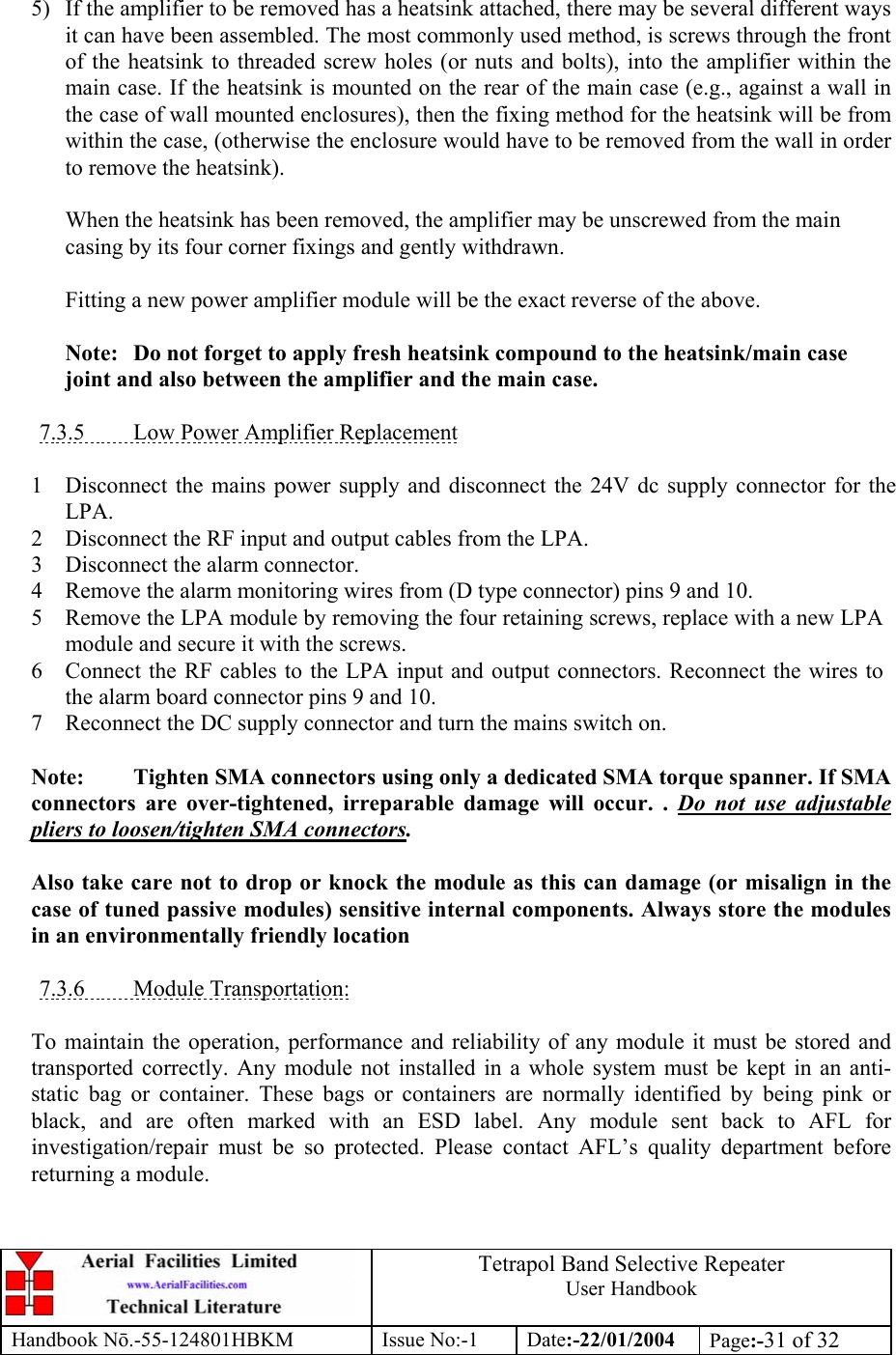  Tetrapol Band Selective Repeater User Handbook Handbook Nō.-55-124801HBKM Issue No:-1 Date:-22/01/2004  Page:-31 of 32   5)  If the amplifier to be removed has a heatsink attached, there may be several different ways it can have been assembled. The most commonly used method, is screws through the front of the heatsink to threaded screw holes (or nuts and bolts), into the amplifier within the main case. If the heatsink is mounted on the rear of the main case (e.g., against a wall in the case of wall mounted enclosures), then the fixing method for the heatsink will be from within the case, (otherwise the enclosure would have to be removed from the wall in order to remove the heatsink).  When the heatsink has been removed, the amplifier may be unscrewed from the main casing by its four corner fixings and gently withdrawn.  Fitting a new power amplifier module will be the exact reverse of the above.  Note:  Do not forget to apply fresh heatsink compound to the heatsink/main case joint and also between the amplifier and the main case.  7.3.5  Low Power Amplifier Replacement  1 Disconnect the mains power supply and disconnect the 24V dc supply connector for the LPA. 2 Disconnect the RF input and output cables from the LPA. 3 Disconnect the alarm connector. 4 Remove the alarm monitoring wires from (D type connector) pins 9 and 10. 5 Remove the LPA module by removing the four retaining screws, replace with a new LPA module and secure it with the screws. 6 Connect the RF cables to the LPA input and output connectors. Reconnect the wires to the alarm board connector pins 9 and 10. 7 Reconnect the DC supply connector and turn the mains switch on.  Note:  Tighten SMA connectors using only a dedicated SMA torque spanner. If SMA connectors are over-tightened, irreparable damage will occur. . Do not use adjustable pliers to loosen/tighten SMA connectors.  Also take care not to drop or knock the module as this can damage (or misalign in the case of tuned passive modules) sensitive internal components. Always store the modules in an environmentally friendly location  7.3.6 Module Transportation:  To maintain the operation, performance and reliability of any module it must be stored and transported correctly. Any module not installed in a whole system must be kept in an anti-static bag or container. These bags or containers are normally identified by being pink or black, and are often marked with an ESD label. Any module sent back to AFL for investigation/repair must be so protected. Please contact AFL’s quality department before returning a module. 