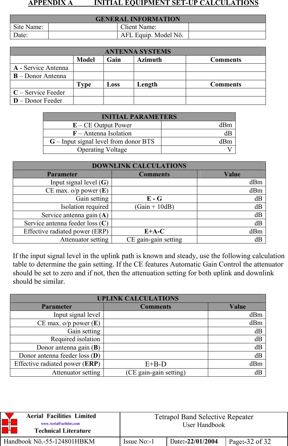  Tetrapol Band Selective Repeater User Handbook Handbook Nō.-55-124801HBKM Issue No:-1 Date:-22/01/2004  Page:-32 of 32  APPENDIX A  INITIAL EQUIPMENT SET-UP CALCULATIONS  GENERAL INFORMATION Site Name:    Client Name:   Date:   AFL Equip. Model Nō.   ANTENNA SYSTEMS  Model Gain  Azimuth  Comments A - Service Antenna       B – Donor Antenna        Type Loss  Length  Comments C – Service Feeder       D – Donor Feeder        INITIAL PARAMETERS E – CE Output Power  dBm F – Antenna Isolation  dB G – Input signal level from donor BTS  dBm Operating Voltage  V  DOWNLINK CALCULATIONS Parameter  Comments  Value Input signal level (G) dBmCE max. o/p power (E) dBmGain setting E - G  dBIsolation required (Gain + 10dB)  dBService antenna gain (A) dBService antenna feeder loss (C) dBEffective radiated power (ERP) E+A-C  dBmAttenuator setting CE gain-gain setting  dB If the input signal level in the uplink path is known and steady, use the following calculation table to determine the gain setting. If the CE features Automatic Gain Control the attenuator should be set to zero and if not, then the attenuation setting for both uplink and downlink should be similar.  UPLINK CALCULATIONS Parameter  Comments  Value Input signal level   dBmCE max. o/p power (E) dBmGain setting   dBRequired isolation   dBDonor antenna gain (B) dBDonor antenna feeder loss (D) dBEffective radiated power (ERP)E+B-D  dBmAttenuator setting (CE gain-gain setting)  dB 