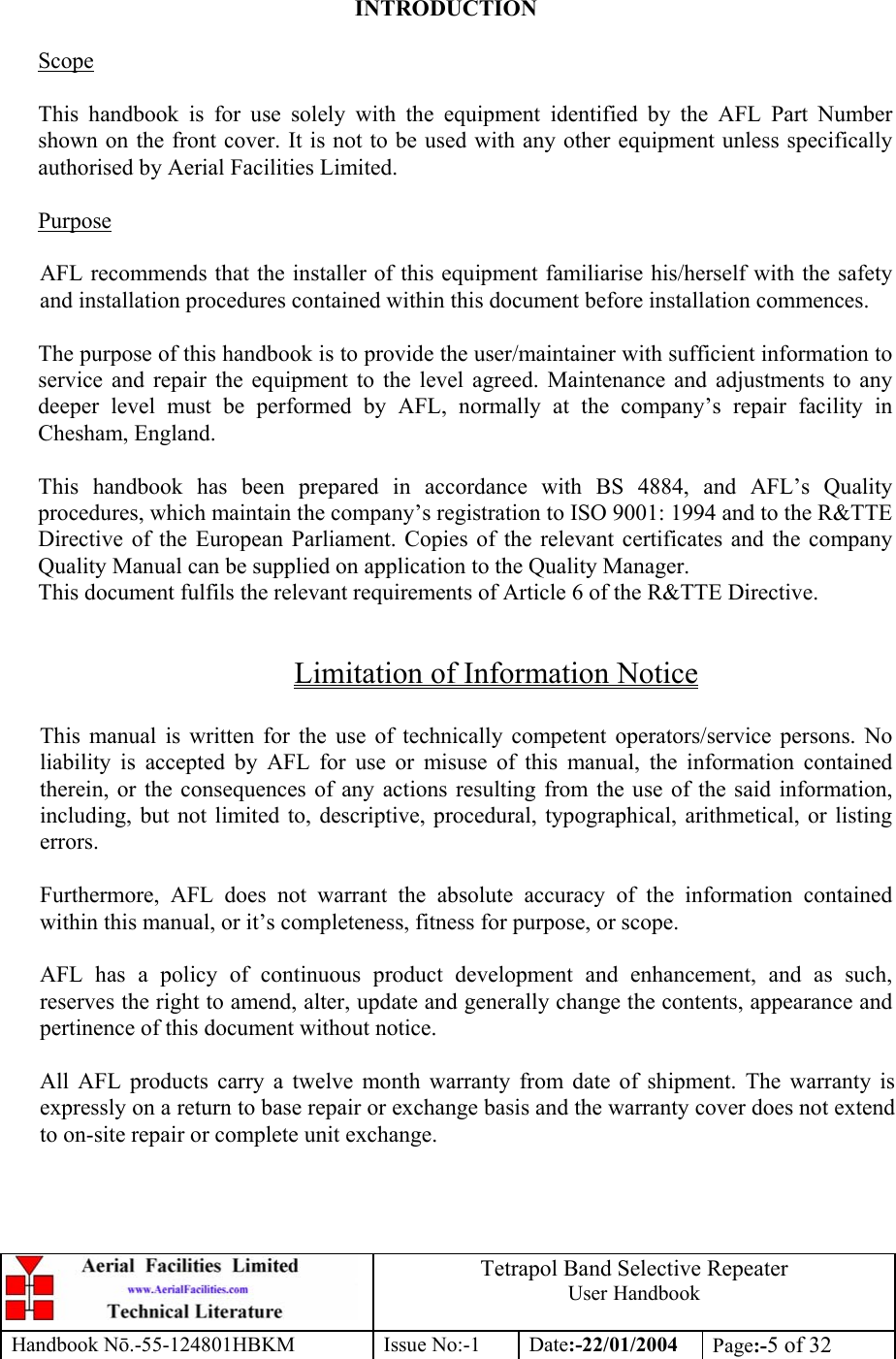  Tetrapol Band Selective Repeater User Handbook Handbook Nō.-55-124801HBKM Issue No:-1 Date:-22/01/2004  Page:-5 of 32   INTRODUCTION  Scope  This handbook is for use solely with the equipment identified by the AFL Part Number shown on the front cover. It is not to be used with any other equipment unless specifically authorised by Aerial Facilities Limited.  Purpose  AFL recommends that the installer of this equipment familiarise his/herself with the safety and installation procedures contained within this document before installation commences.  The purpose of this handbook is to provide the user/maintainer with sufficient information to service and repair the equipment to the level agreed. Maintenance and adjustments to any deeper level must be performed by AFL, normally at the company’s repair facility in Chesham, England.  This handbook has been prepared in accordance with BS 4884, and AFL’s Quality procedures, which maintain the company’s registration to ISO 9001: 1994 and to the R&amp;TTE Directive of the European Parliament. Copies of the relevant certificates and the company Quality Manual can be supplied on application to the Quality Manager. This document fulfils the relevant requirements of Article 6 of the R&amp;TTE Directive.  Limitation of Information Notice  This manual is written for the use of technically competent operators/service persons. No liability is accepted by AFL for use or misuse of this manual, the information contained therein, or the consequences of any actions resulting from the use of the said information, including, but not limited to, descriptive, procedural, typographical, arithmetical, or listing errors.  Furthermore, AFL does not warrant the absolute accuracy of the information contained within this manual, or it’s completeness, fitness for purpose, or scope.  AFL has a policy of continuous product development and enhancement, and as such, reserves the right to amend, alter, update and generally change the contents, appearance and pertinence of this document without notice.  All AFL products carry a twelve month warranty from date of shipment. The warranty is expressly on a return to base repair or exchange basis and the warranty cover does not extend to on-site repair or complete unit exchange. 