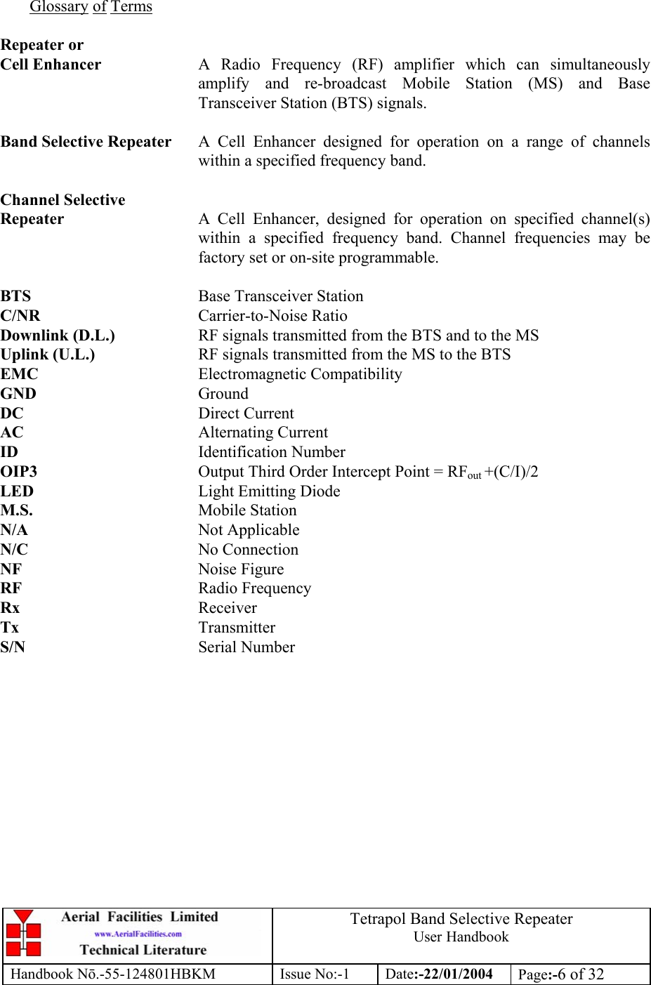  Tetrapol Band Selective Repeater User Handbook Handbook Nō.-55-124801HBKM Issue No:-1 Date:-22/01/2004  Page:-6 of 32   Glossary of Terms  Repeater or Cell Enhancer  A Radio Frequency (RF) amplifier which can simultaneously amplify and re-broadcast Mobile Station (MS) and Base Transceiver Station (BTS) signals.  Band Selective Repeater  A Cell Enhancer designed for operation on a range of channels within a specified frequency band.  Channel Selective Repeater  A Cell Enhancer, designed for operation on specified channel(s) within a specified frequency band. Channel frequencies may be factory set or on-site programmable.  BTS       Base Transceiver Station C/NR       Carrier-to-Noise Ratio Downlink (D.L.)    RF signals transmitted from the BTS and to the MS Uplink (U.L.)     RF signals transmitted from the MS to the BTS EMC       Electromagnetic Compatibility GND       Ground DC    Direct Current AC    Alternating Current ID       Identification Number OIP3       Output Third Order Intercept Point = RFout +(C/I)/2 LED    Light Emitting Diode M.S.       Mobile Station N/A    Not Applicable N/C    No Connection NF    Noise Figure RF    Radio Frequency Rx       Receiver Tx    Transmitter S/N    Serial Number 