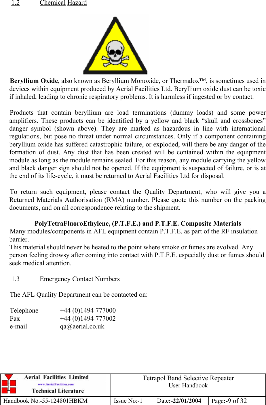  Tetrapol Band Selective Repeater User Handbook Handbook Nō.-55-124801HBKM Issue No:-1 Date:-22/01/2004  Page:-9 of 32   1.2 Chemical Hazard   Beryllium Oxide, also known as Beryllium Monoxide, or Thermalox™, is sometimes used in devices within equipment produced by Aerial Facilities Ltd. Beryllium oxide dust can be toxic if inhaled, leading to chronic respiratory problems. It is harmless if ingested or by contact.  Products that contain beryllium are load terminations (dummy loads) and some power amplifiers. These products can be identified by a yellow and black “skull and crossbones” danger symbol (shown above). They are marked as hazardous in line with international regulations, but pose no threat under normal circumstances. Only if a component containing beryllium oxide has suffered catastrophic failure, or exploded, will there be any danger of the formation of dust. Any dust that has been created will be contained within the equipment module as long as the module remains sealed. For this reason, any module carrying the yellow and black danger sign should not be opened. If the equipment is suspected of failure, or is at the end of its life-cycle, it must be returned to Aerial Facilities Ltd for disposal.  To return such equipment, please contact the Quality Department, who will give you a Returned Materials Authorisation (RMA) number. Please quote this number on the packing documents, and on all correspondence relating to the shipment.  PolyTetraFluoroEthylene, (P.T.F.E.) and P.T.F.E. Composite Materials Many modules/components in AFL equipment contain P.T.F.E. as part of the RF insulation barrier. This material should never be heated to the point where smoke or fumes are evolved. Any person feeling drowsy after coming into contact with P.T.F.E. especially dust or fumes should seek medical attention.  1.3 Emergency Contact Numbers  The AFL Quality Department can be contacted on:  Telephone   +44 (0)1494 777000 Fax    +44 (0)1494 777002 e-mail   qa@aerial.co.uk  