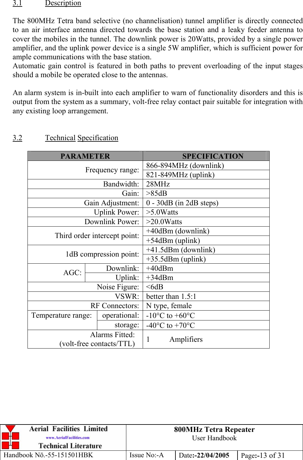 800MHz Tetra Repeater User Handbook Handbook Nō.-55-151501HBK Issue No:-A Date:-22/04/2005  Page:-13 of 31   3.1 Description  The 800MHz Tetra band selective (no channelisation) tunnel amplifier is directly connected to an air interface antenna directed towards the base station and a leaky feeder antenna to cover the mobiles in the tunnel. The downlink power is 20Watts, provided by a single power amplifier, and the uplink power device is a single 5W amplifier, which is sufficient power for ample communications with the base station. Automatic gain control is featured in both paths to prevent overloading of the input stages should a mobile be operated close to the antennas.  An alarm system is in-built into each amplifier to warn of functionality disorders and this is output from the system as a summary, volt-free relay contact pair suitable for integration with any existing loop arrangement.   3.2 Technical Specification  PARAMETER  SPECIFICATION 866-894MHz (downlink) Frequency range: 821-849MHz (uplink) Bandwidth: 28MHz Gain: &gt;85dB Gain Adjustment: 0 - 30dB (in 2dB steps) Uplink Power: &gt;5.0Watts Downlink Power: &gt;20.0Watts +40dBm (downlink) Third order intercept point: +54dBm (uplink) +41.5dBm (downlink) 1dB compression point: +35.5dBm (uplink) Downlink: +40dBm AGC:  Uplink: +34dBm Noise Figure: &lt;6dB VSWR: better than 1.5:1 RF Connectors: N type, female operational: -10°C to +60°C Temperature range:  storage: -40°C to +70°C Alarms Fitted: (volt-free contacts/TTL)  1 Amplifiers   