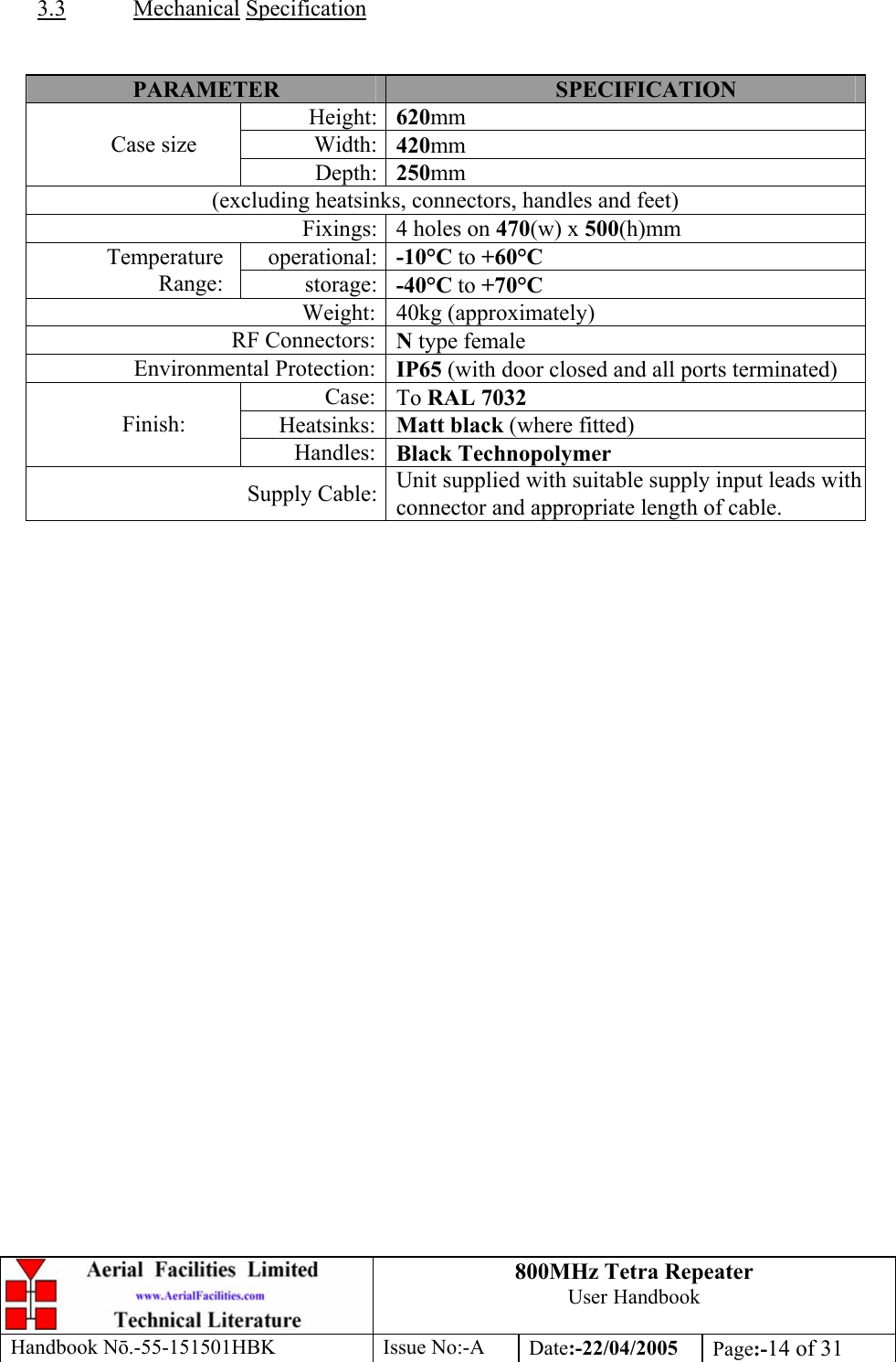 800MHz Tetra Repeater User Handbook Handbook Nō.-55-151501HBK Issue No:-A Date:-22/04/2005  Page:-14 of 31   3.3 Mechanical Specification   PARAMETER  SPECIFICATION Height: 620mm Width: 420mm Case size Depth: 250mm (excluding heatsinks, connectors, handles and feet) Fixings: 4 holes on 470(w) x 500(h)mm operational: -10°C to +60°C Temperature Range:  storage: -40°C to +70°C Weight: 40kg (approximately) RF Connectors: N type female Environmental Protection: IP65 (with door closed and all ports terminated) Case: To RAL 7032 Heatsinks: Matt black (where fitted) Finish: Handles: Black Technopolymer Supply Cable: Unit supplied with suitable supply input leads with connector and appropriate length of cable.   