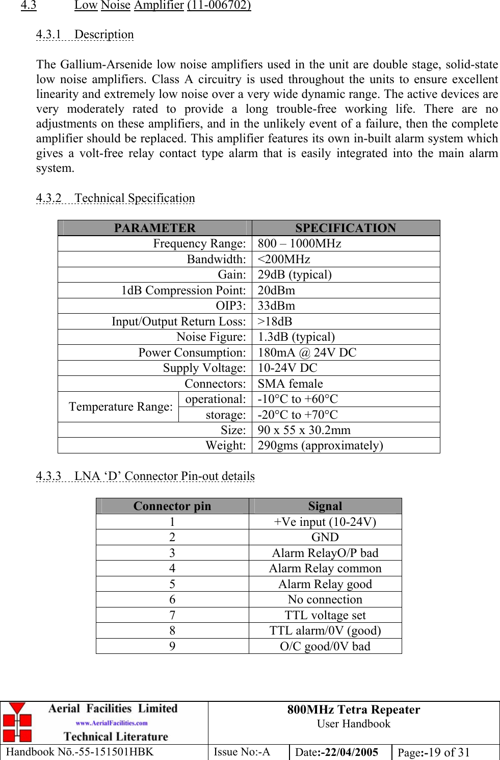 800MHz Tetra Repeater User Handbook Handbook Nō.-55-151501HBK Issue No:-A Date:-22/04/2005  Page:-19 of 31   4.3 Low Noise Amplifier (11-006702)  4.3.1 Description  The Gallium-Arsenide low noise amplifiers used in the unit are double stage, solid-state low noise amplifiers. Class A circuitry is used throughout the units to ensure excellent linearity and extremely low noise over a very wide dynamic range. The active devices are very moderately rated to provide a long trouble-free working life. There are no adjustments on these amplifiers, and in the unlikely event of a failure, then the complete amplifier should be replaced. This amplifier features its own in-built alarm system which gives a volt-free relay contact type alarm that is easily integrated into the main alarm system.  4.3.2 Technical Specification  PARAMETER  SPECIFICATION Frequency Range: 800 – 1000MHz Bandwidth: &lt;200MHz Gain: 29dB (typical) 1dB Compression Point: 20dBm OIP3: 33dBm Input/Output Return Loss: &gt;18dB Noise Figure: 1.3dB (typical) Power Consumption: 180mA @ 24V DC Supply Voltage: 10-24V DC Connectors: SMA female operational: -10°C to +60°C Temperature Range:  storage: -20°C to +70°C Size: 90 x 55 x 30.2mm Weight: 290gms (approximately)  4.3.3  LNA ‘D’ Connector Pin-out details  Connector pin  Signal 1  +Ve input (10-24V) 2 GND 3  Alarm RelayO/P bad 4  Alarm Relay common 5  Alarm Relay good 6 No connection 7  TTL voltage set 8  TTL alarm/0V (good) 9  O/C good/0V bad  