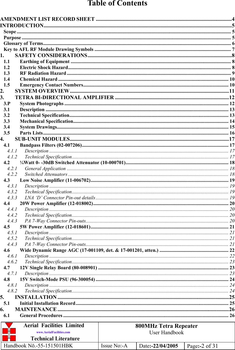 800MHz Tetra Repeater User Handbook Handbook Nō.-55-151501HBK Issue No:-A Date:-22/04/2005  Page:-2 of 31   Table of Contents  AMENDMENT LIST RECORD SHEET ...................................................................................................4 INTRODUCTION.........................................................................................................................................5 Scope ........................................................................................................................................................................... 5 Purpose ....................................................................................................................................................................... 5 Glossary of Terms...................................................................................................................................................... 6 Key to AFL RF Module Drawing Symbols ............................................................................................................. 7 1. SAFETY CONSIDERATIONS.........................................................................................................8 1.1 Earthing of Equipment ................................................................................................................................ 8 1.2 Electric Shock Hazard.................................................................................................................................. 8 1.3 RF Radiation Hazard ................................................................................................................................... 9 1.4 Chemical Hazard ........................................................................................................................................ 10 1.5 Emergency Contact Numbers.................................................................................................................... 10 2. SYSTEM OVERVIEW....................................................................................................................11 3. TETRA BI-DIRECTIONAL AMPLIFIER ...................................................................................12 3.P System Photographs ................................................................................................................................... 12 3.1 Description .................................................................................................................................................. 13 3.2 Technical Specification............................................................................................................................... 13 3.3 Mechanical Specification............................................................................................................................ 14 3.4 System Drawings......................................................................................................................................... 15 3.5 Parts Lists.................................................................................................................................................... 16 4. SUB-UNIT MODULES....................................................................................................................17 4.1 Bandpass Filters (02-007206)..................................................................................................................... 17 4.1.1 Description ............................................................................................................................................... 17 4.1.2 Technical Specification............................................................................................................................. 17 4.2 ¼Watt 0- -30dB Switched Attenuator (10-000701)..................................................................................18 4.2.1 General Application ................................................................................................................................. 18 4.2.2 Switched Attenuators ................................................................................................................................ 18 4.3 Low Noise Amplifier (11-006702).............................................................................................................. 19 4.3.1 Description ............................................................................................................................................... 19 4.3.2 Technical Specification............................................................................................................................. 19 4.3.3 LNA ‘D’ Connector Pin-out details.......................................................................................................... 19 4.4 20W Power Amplifier (12-018002)............................................................................................................ 20 4.4.1 Description ............................................................................................................................................... 20 4.4.2 Technical Specification............................................................................................................................. 20 4.4.3 PA 7-Way Connector Pin-outs.................................................................................................................. 20 4.5 5W Power Amplifier (12-018601).............................................................................................................. 21 4.5.1 Description ............................................................................................................................................... 21 4.5.2 Technical Specification............................................................................................................................. 21 4.4.3 PA 7-Way Connector Pin-outs.................................................................................................................. 21 4.6 Wide Dynamic Range AGC (17-001109, det. &amp; 17-001201, atten.) ....................................................... 22 4.6.1 Description ............................................................................................................................................... 22 4.6.2 Technical Specification............................................................................................................................. 23 4.7 12V Single Relay Board (80-008901) ........................................................................................................ 23 4.7.1 Description ............................................................................................................................................... 23 4.8 15V Switch-Mode PSU (96-300054) .......................................................................................................... 24 4.8.1 Description ............................................................................................................................................... 24 4.8.2 Technical Specification............................................................................................................................. 24 5. INSTALLATION .............................................................................................................................25 5.1 Initial Installation Record.......................................................................................................................... 25 6. MAINTENANCE .............................................................................................................................26 6.1 General Procedures .................................................................................................................................... 26 