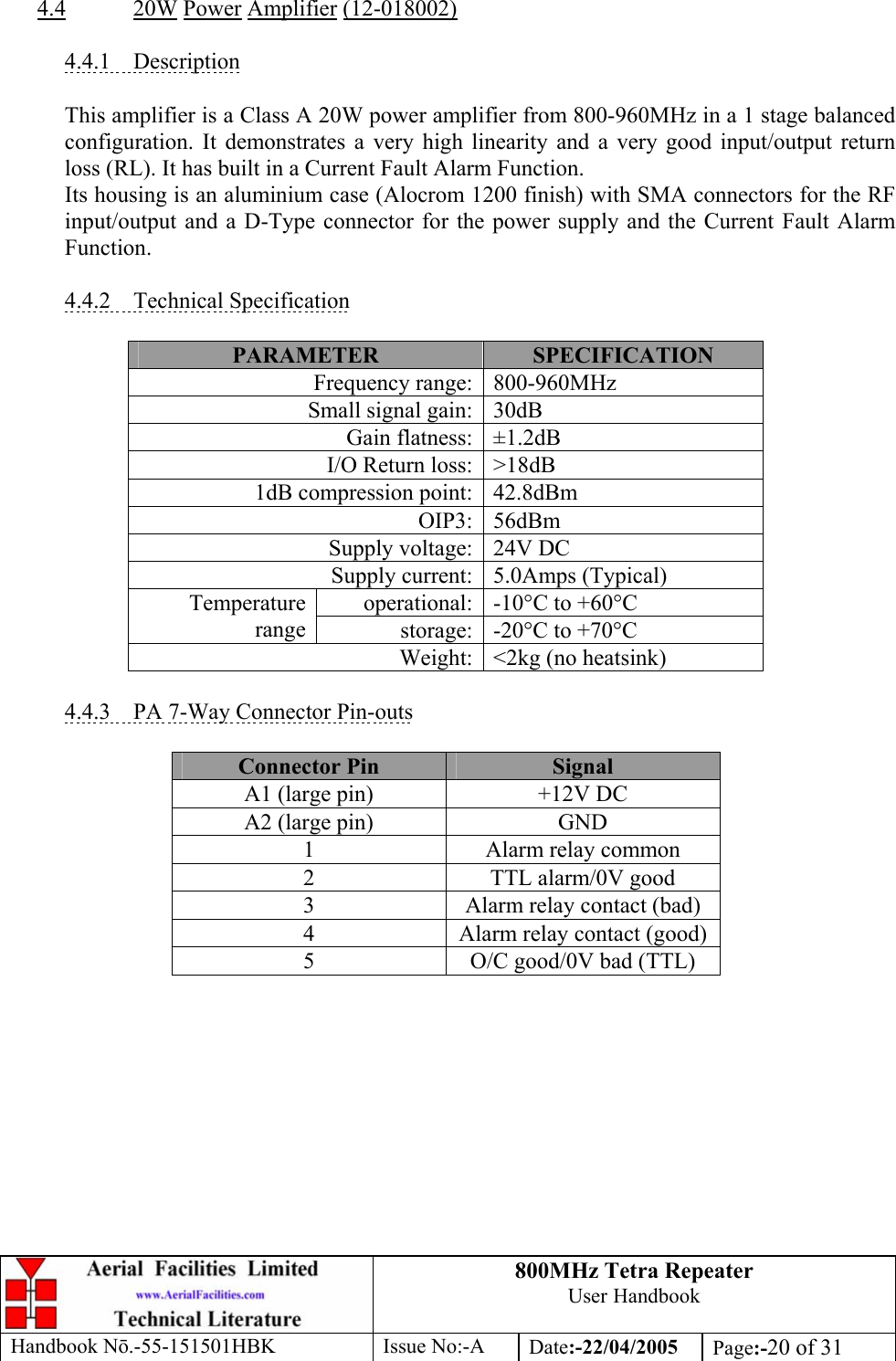 800MHz Tetra Repeater User Handbook Handbook Nō.-55-151501HBK Issue No:-A Date:-22/04/2005  Page:-20 of 31   4.4 20W Power Amplifier (12-018002)  4.4.1 Description  This amplifier is a Class A 20W power amplifier from 800-960MHz in a 1 stage balanced configuration. It demonstrates a very high linearity and a very good input/output return loss (RL). It has built in a Current Fault Alarm Function. Its housing is an aluminium case (Alocrom 1200 finish) with SMA connectors for the RF input/output and a D-Type connector for the power supply and the Current Fault Alarm Function.  4.4.2 Technical Specification  PARAMETER  SPECIFICATION Frequency range: 800-960MHz Small signal gain: 30dB Gain flatness: ±1.2dB I/O Return loss: &gt;18dB 1dB compression point: 42.8dBm OIP3: 56dBm Supply voltage: 24V DC Supply current: 5.0Amps (Typical) operational: -10°C to +60°C Temperature range  storage: -20°C to +70°C Weight: &lt;2kg (no heatsink)  4.4.3  PA 7-Way Connector Pin-outs  Connector Pin  Signal A1 (large pin)  +12V DC A2 (large pin)  GND 1  Alarm relay common 2  TTL alarm/0V good 3  Alarm relay contact (bad) 4  Alarm relay contact (good) 5  O/C good/0V bad (TTL)  