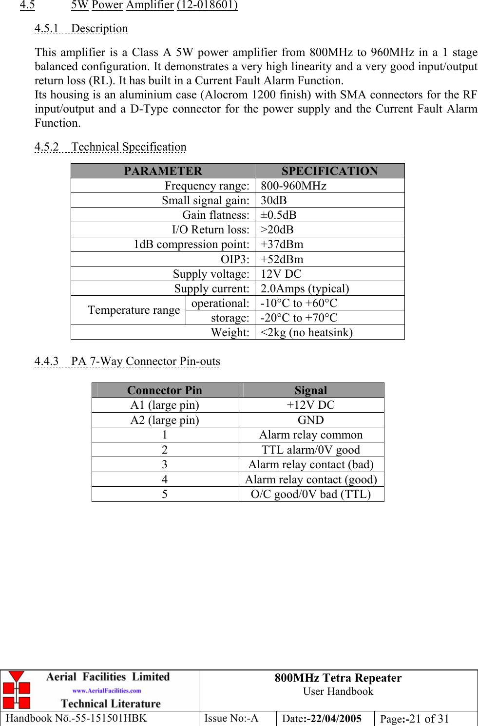 800MHz Tetra Repeater User Handbook Handbook Nō.-55-151501HBK Issue No:-A Date:-22/04/2005  Page:-21 of 31   4.5 5W Power Amplifier (12-018601)  4.5.1 Description  This amplifier is a Class A 5W power amplifier from 800MHz to 960MHz in a 1 stage balanced configuration. It demonstrates a very high linearity and a very good input/output return loss (RL). It has built in a Current Fault Alarm Function. Its housing is an aluminium case (Alocrom 1200 finish) with SMA connectors for the RF input/output and a D-Type connector for the power supply and the Current Fault Alarm Function.  4.5.2 Technical Specification  PARAMETER  SPECIFICATION Frequency range: 800-960MHz Small signal gain: 30dB Gain flatness: ±0.5dB I/O Return loss: &gt;20dB 1dB compression point: +37dBm OIP3: +52dBm Supply voltage: 12V DC Supply current: 2.0Amps (typical) operational: -10°C to +60°C Temperature range storage: -20°C to +70°C Weight: &lt;2kg (no heatsink)  4.4.3  PA 7-Way Connector Pin-outs  Connector Pin  Signal A1 (large pin)  +12V DC A2 (large pin)  GND 1  Alarm relay common 2  TTL alarm/0V good 3  Alarm relay contact (bad) 4  Alarm relay contact (good) 5  O/C good/0V bad (TTL)  