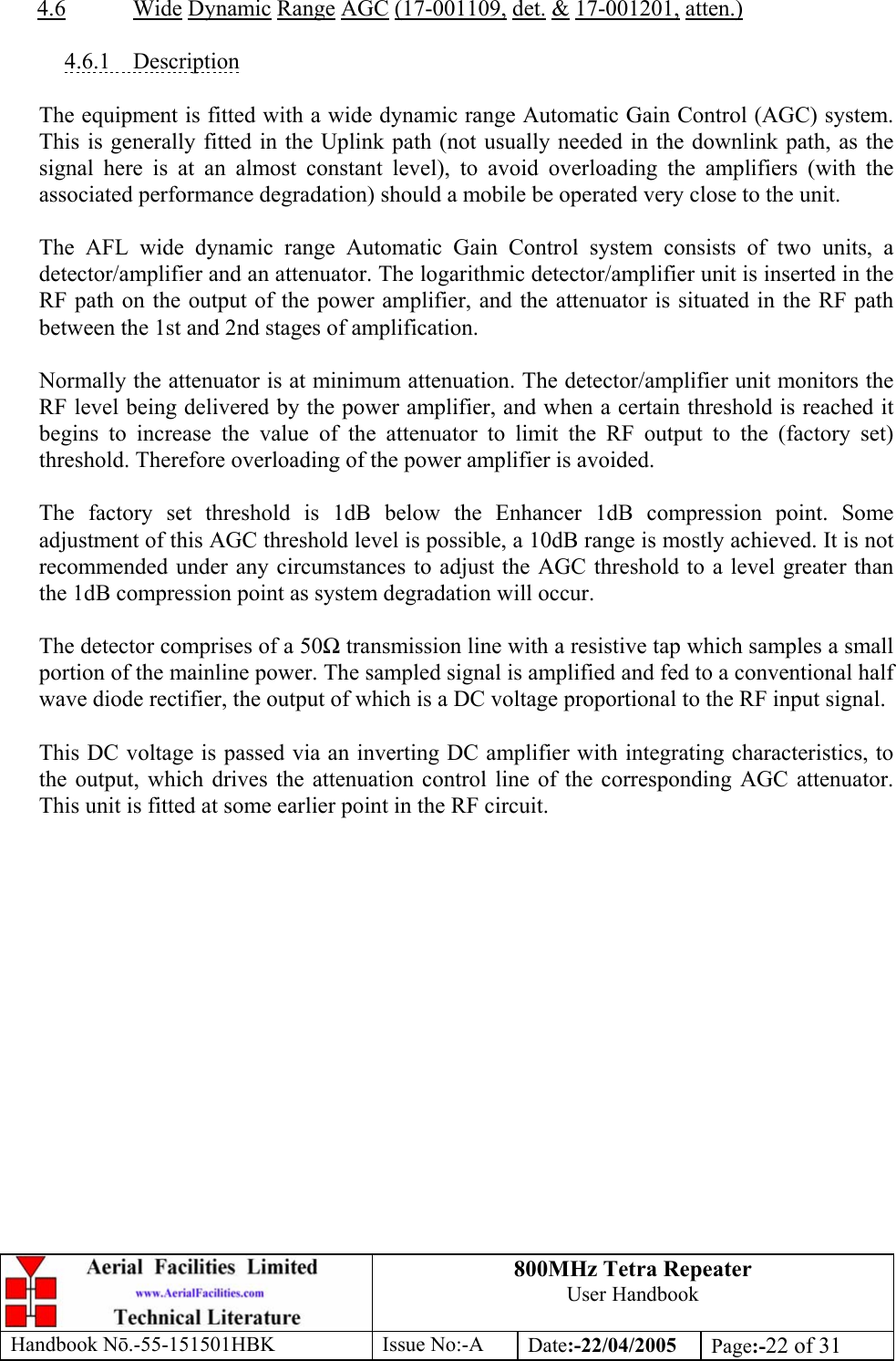 800MHz Tetra Repeater User Handbook Handbook Nō.-55-151501HBK Issue No:-A Date:-22/04/2005  Page:-22 of 31   4.6 Wide Dynamic Range AGC (17-001109, det. &amp; 17-001201, atten.)  4.6.1 Description  The equipment is fitted with a wide dynamic range Automatic Gain Control (AGC) system. This is generally fitted in the Uplink path (not usually needed in the downlink path, as the signal here is at an almost constant level), to avoid overloading the amplifiers (with the associated performance degradation) should a mobile be operated very close to the unit.  The AFL wide dynamic range Automatic Gain Control system consists of two units, a detector/amplifier and an attenuator. The logarithmic detector/amplifier unit is inserted in the RF path on the output of the power amplifier, and the attenuator is situated in the RF path between the 1st and 2nd stages of amplification.  Normally the attenuator is at minimum attenuation. The detector/amplifier unit monitors the RF level being delivered by the power amplifier, and when a certain threshold is reached it begins to increase the value of the attenuator to limit the RF output to the (factory set) threshold. Therefore overloading of the power amplifier is avoided.  The factory set threshold is 1dB below the Enhancer 1dB compression point. Some adjustment of this AGC threshold level is possible, a 10dB range is mostly achieved. It is not recommended under any circumstances to adjust the AGC threshold to a level greater than the 1dB compression point as system degradation will occur.  The detector comprises of a 50Ω transmission line with a resistive tap which samples a small portion of the mainline power. The sampled signal is amplified and fed to a conventional half wave diode rectifier, the output of which is a DC voltage proportional to the RF input signal.  This DC voltage is passed via an inverting DC amplifier with integrating characteristics, to the output, which drives the attenuation control line of the corresponding AGC attenuator. This unit is fitted at some earlier point in the RF circuit.  