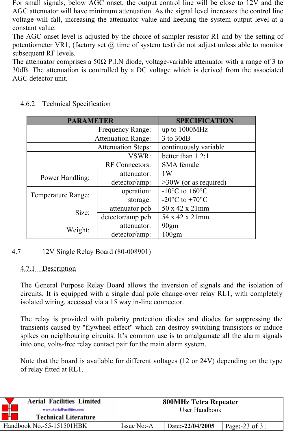 800MHz Tetra Repeater User Handbook Handbook Nō.-55-151501HBK Issue No:-A Date:-22/04/2005  Page:-23 of 31   For small signals, below AGC onset, the output control line will be close to 12V and the AGC attenuator will have minimum attenuation. As the signal level increases the control line voltage will fall, increasing the attenuator value and keeping the system output level at a constant value. The AGC onset level is adjusted by the choice of sampler resistor R1 and by the setting of potentiometer VR1, (factory set @ time of system test) do not adjust unless able to monitor subsequent RF levels. The attenuator comprises a 50Ω P.I.N diode, voltage-variable attenuator with a range of 3 to 30dB. The attenuation is controlled by a DC voltage which is derived from the associated AGC detector unit.   4.6.2 Technical Specification  PARAMETER  SPECIFICATION Frequency Range:  up to 1000MHz Attenuation Range:  3 to 30dB Attenuation Steps:  continuously variable VSWR:  better than 1.2:1 RF Connectors:  SMA female attenuator: 1W Power Handling:  detector/amp:  &gt;30W (or as required) operation:  -10°C to +60°C Temperature Range:  storage:  -20°C to +70°C attenuator pcb  50 x 42 x 21mm Size:  detector/amp pcb  54 x 42 x 21mm attenuator: 90gm Weight:  detector/amp: 100gm  4.7 12V Single Relay Board (80-008901)  4.7.1 Description  The General Purpose Relay Board allows the inversion of signals and the isolation of circuits. It is equipped with a single dual pole change-over relay RL1, with completely isolated wiring, accessed via a 15 way in-line connector.  The relay is provided with polarity protection diodes and diodes for suppressing the transients caused by &quot;flywheel effect&quot; which can destroy switching transistors or induce spikes on neighbouring circuits. It’s common use is to amalgamate all the alarm signals into one, volts-free relay contact pair for the main alarm system.  Note that the board is available for different voltages (12 or 24V) depending on the type of relay fitted at RL1. 