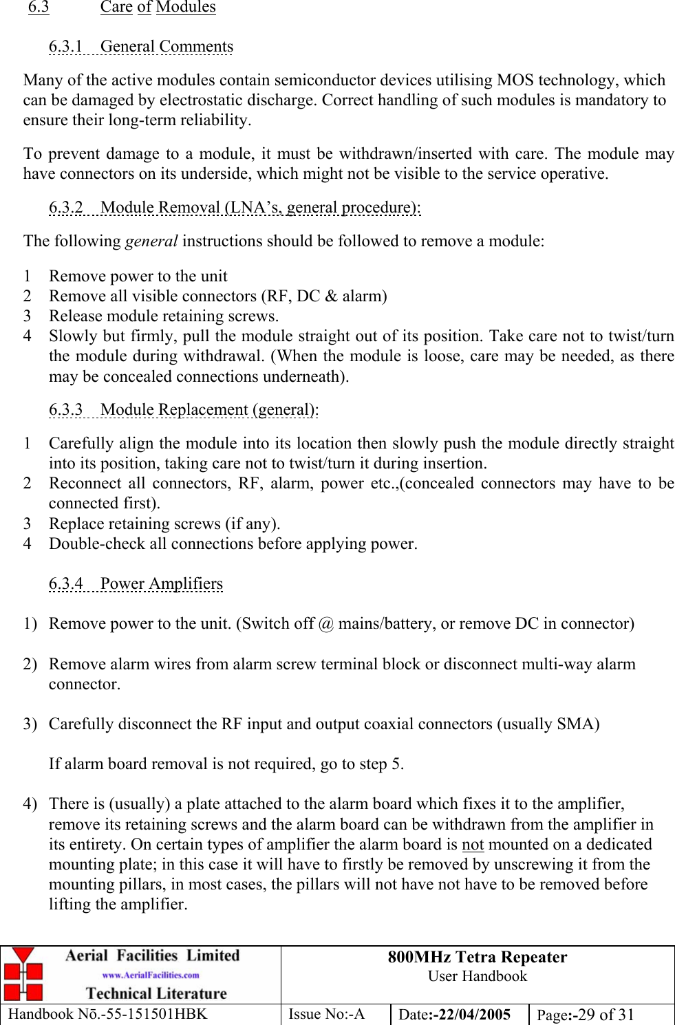 800MHz Tetra Repeater User Handbook Handbook Nō.-55-151501HBK Issue No:-A Date:-22/04/2005  Page:-29 of 31   6.3 Care of Modules  6.3.1 General Comments  Many of the active modules contain semiconductor devices utilising MOS technology, which can be damaged by electrostatic discharge. Correct handling of such modules is mandatory to ensure their long-term reliability.  To prevent damage to a module, it must be withdrawn/inserted with care. The module may have connectors on its underside, which might not be visible to the service operative.  6.3.2  Module Removal (LNA’s, general procedure):  The following general instructions should be followed to remove a module:  1  Remove power to the unit 2  Remove all visible connectors (RF, DC &amp; alarm) 3  Release module retaining screws. 4  Slowly but firmly, pull the module straight out of its position. Take care not to twist/turn the module during withdrawal. (When the module is loose, care may be needed, as there may be concealed connections underneath).  6.3.3  Module Replacement (general):  1  Carefully align the module into its location then slowly push the module directly straight into its position, taking care not to twist/turn it during insertion. 2  Reconnect all connectors, RF, alarm, power etc.,(concealed connectors may have to be connected first). 3  Replace retaining screws (if any). 4  Double-check all connections before applying power.  6.3.4 Power Amplifiers  1)  Remove power to the unit. (Switch off @ mains/battery, or remove DC in connector)  2)  Remove alarm wires from alarm screw terminal block or disconnect multi-way alarm connector.  3)  Carefully disconnect the RF input and output coaxial connectors (usually SMA)  If alarm board removal is not required, go to step 5.  4)  There is (usually) a plate attached to the alarm board which fixes it to the amplifier, remove its retaining screws and the alarm board can be withdrawn from the amplifier in its entirety. On certain types of amplifier the alarm board is not mounted on a dedicated mounting plate; in this case it will have to firstly be removed by unscrewing it from the mounting pillars, in most cases, the pillars will not have not have to be removed before lifting the amplifier.  