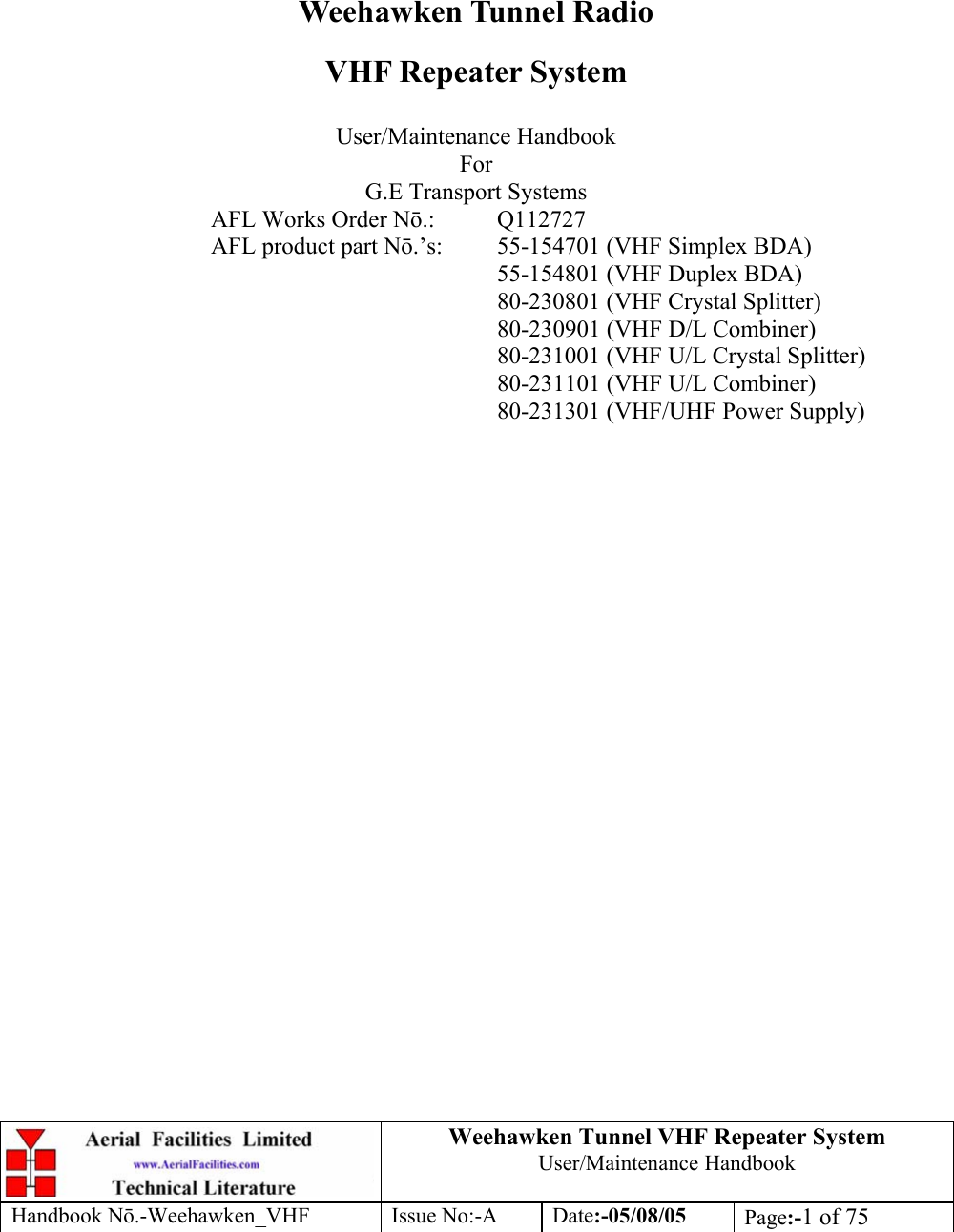  Weehawken Tunnel VHF Repeater System User/Maintenance Handbook Handbook N.-Weehawken_VHF Issue No:-A Date:-05/08/05  Page:-1 of 75         Weehawken Tunnel Radio VHF Repeater System  User/Maintenance Handbook For G.E Transport Systems AFL Works Order N.: Q112727 AFL product part N.’s:  55-154701 (VHF Simplex BDA)     55-154801 (VHF Duplex BDA)     80-230801 (VHF Crystal Splitter)     80-230901 (VHF D/L Combiner)     80-231001 (VHF U/L Crystal Splitter)     80-231101 (VHF U/L Combiner)     80-231301 (VHF/UHF Power Supply)  