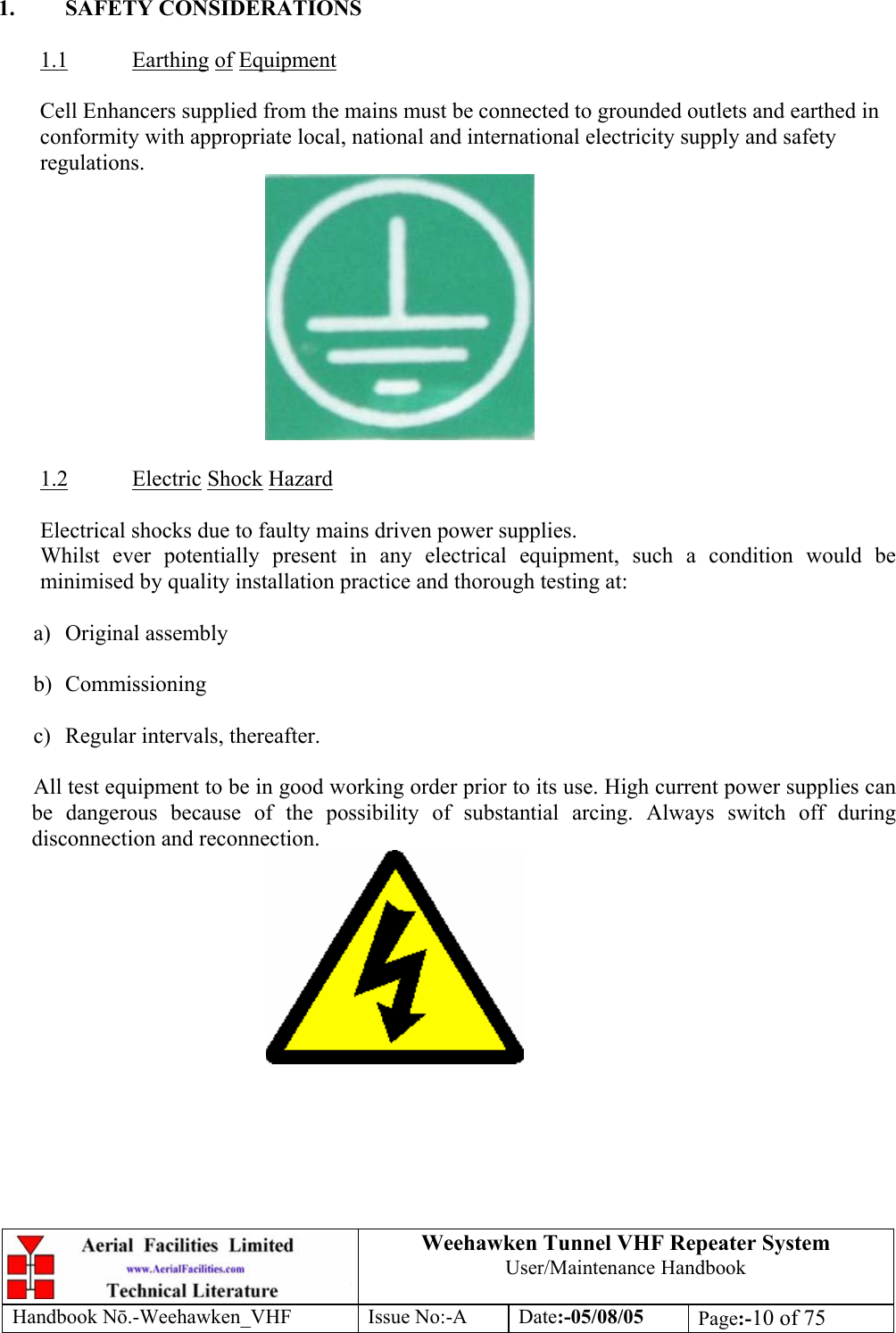  Weehawken Tunnel VHF Repeater System User/Maintenance Handbook Handbook N.-Weehawken_VHF Issue No:-A Date:-05/08/05  Page:-10 of 75   1. SAFETY CONSIDERATIONS  1.1 Earthing of Equipment  Cell Enhancers supplied from the mains must be connected to grounded outlets and earthed in conformity with appropriate local, national and international electricity supply and safety regulations.   1.2 Electric Shock Hazard  Electrical shocks due to faulty mains driven power supplies. Whilst ever potentially present in any electrical equipment, such a condition would be minimised by quality installation practice and thorough testing at:  a) Original assembly  b) Commissioning  c) Regular intervals, thereafter.  All test equipment to be in good working order prior to its use. High current power supplies can be dangerous because of the possibility of substantial arcing. Always switch off during disconnection and reconnection.  