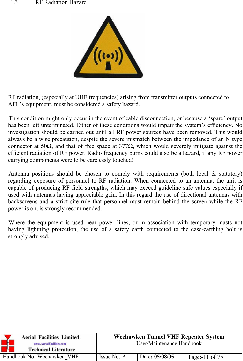  Weehawken Tunnel VHF Repeater System User/Maintenance Handbook Handbook N.-Weehawken_VHF Issue No:-A Date:-05/08/05  Page:-11 of 75   1.3 RF Radiation Hazard     RF radiation, (especially at UHF frequencies) arising from transmitter outputs connected to AFL’s equipment, must be considered a safety hazard.  This condition might only occur in the event of cable disconnection, or because a ‘spare’ output has been left unterminated. Either of these conditions would impair the system’s efficiency. No investigation should be carried out until all RF power sources have been removed. This would always be a wise precaution, despite the severe mismatch between the impedance of an N type connector at 50, and that of free space at 377, which would severely mitigate against the efficient radiation of RF power. Radio frequency burns could also be a hazard, if any RF power carrying components were to be carelessly touched!  Antenna positions should be chosen to comply with requirements (both local &amp; statutory) regarding exposure of personnel to RF radiation. When connected to an antenna, the unit is capable of producing RF field strengths, which may exceed guideline safe values especially if used with antennas having appreciable gain. In this regard the use of directional antennas with backscreens and a strict site rule that personnel must remain behind the screen while the RF power is on, is strongly recommended.  Where the equipment is used near power lines, or in association with temporary masts not having lightning protection, the use of a safety earth connected to the case-earthing bolt is strongly advised. 