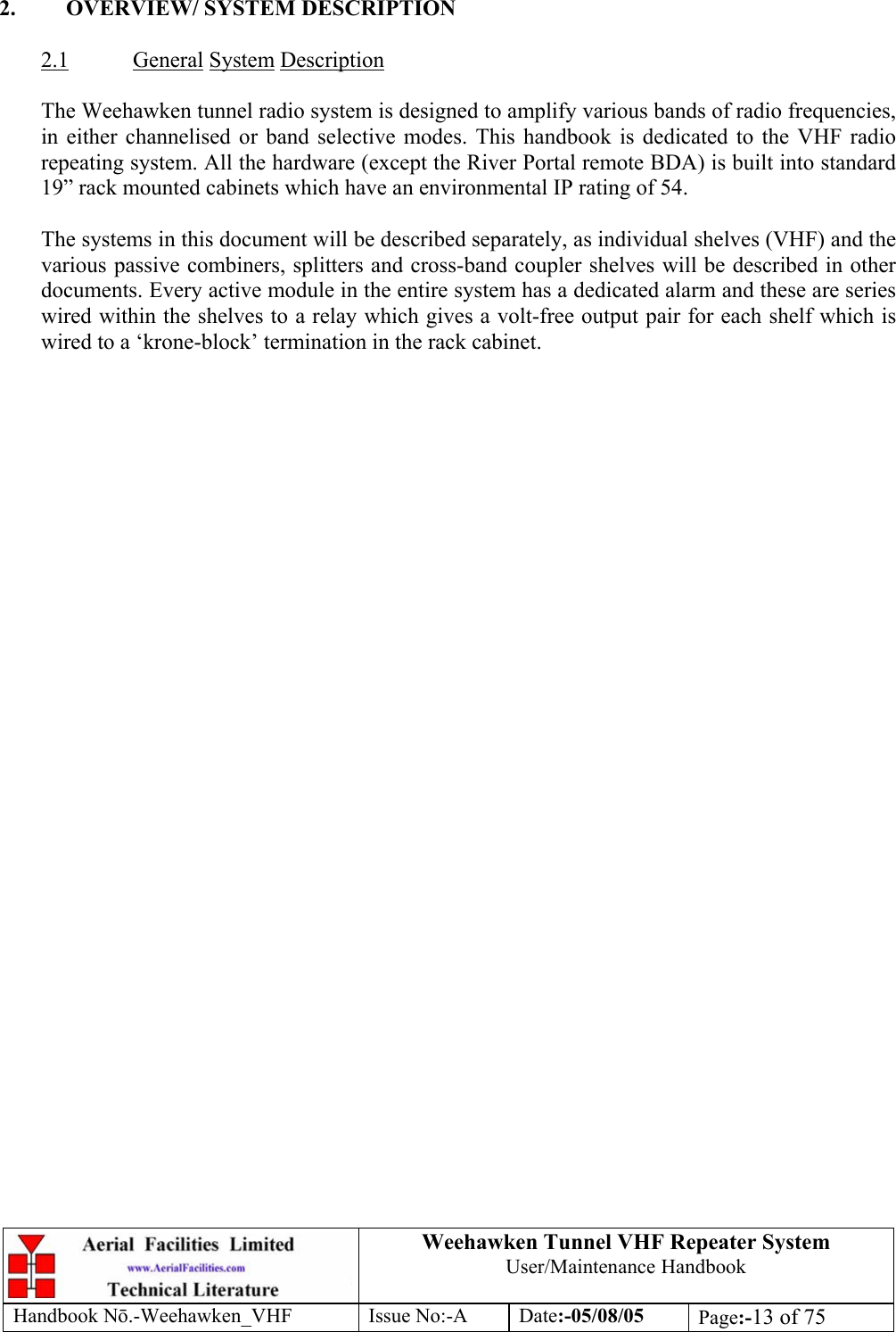  Weehawken Tunnel VHF Repeater System User/Maintenance Handbook Handbook N.-Weehawken_VHF Issue No:-A Date:-05/08/05  Page:-13 of 75   2.  OVERVIEW/ SYSTEM DESCRIPTION  2.1 General System Description  The Weehawken tunnel radio system is designed to amplify various bands of radio frequencies, in either channelised or band selective modes. This handbook is dedicated to the VHF radio repeating system. All the hardware (except the River Portal remote BDA) is built into standard 19” rack mounted cabinets which have an environmental IP rating of 54.  The systems in this document will be described separately, as individual shelves (VHF) and the various passive combiners, splitters and cross-band coupler shelves will be described in other documents. Every active module in the entire system has a dedicated alarm and these are series wired within the shelves to a relay which gives a volt-free output pair for each shelf which is wired to a ‘krone-block’ termination in the rack cabinet.  