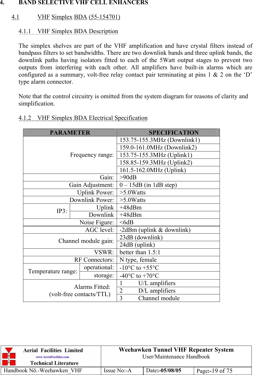  Weehawken Tunnel VHF Repeater System User/Maintenance Handbook Handbook N.-Weehawken_VHF Issue No:-A Date:-05/08/05  Page:-19 of 75   4.  BAND SELECTIVE VHF CELL ENHANCERS  4.1 VHF Simplex BDA (55-154701)  4.1.1  VHF Simplex BDA Description  The simplex shelves are part of the VHF amplification and have crystal filters instead of bandpass filters to set bandwidths. There are two downlink bands and three uplink bands, the downlink paths having isolators fitted to each of the 5Watt output stages to prevent two outputs from interfering with each other. All amplifiers have built-in alarms which are configured as a summary, volt-free relay contact pair terminating at pins 1 &amp; 2 on the ‘D’ type alarm connector.  Note that the control circuitry is omitted from the system diagram for reasons of clarity and simplification.  4.1.2  VHF Simplex BDA Electrical Specification  PARAMETER  SPECIFICATION 153.75-155.3MHz (Downlink1) 159.0-161.0MHz (Downlink2) 153.75-155.3MHz (Uplink1) 158.85-159.3MHz (Uplink2) Frequency range:161.5-162.0MHz (Uplink) Gain: &gt;90dB Gain Adjustment: 0 – 15dB (in 1dB step) Uplink Power: &gt;5.0Watts Downlink Power: &gt;5.0Watts Uplink +48dBm IP3:  Downlink +48dBm Noise Figure: &lt;6dB AGC level: -2dBm (uplink &amp; downlink) 23dB (downlink) Channel module gain: 24dB (uplink) VSWR: better than 1.5:1 RF Connectors: N type, female operational: -10°C to +55°C Temperature range:  storage: -40°C to +70°C 1 U/L amplifiers 2 D/L amplifiers Alarms Fitted: (volt-free contacts/TTL)  3 Channel module  