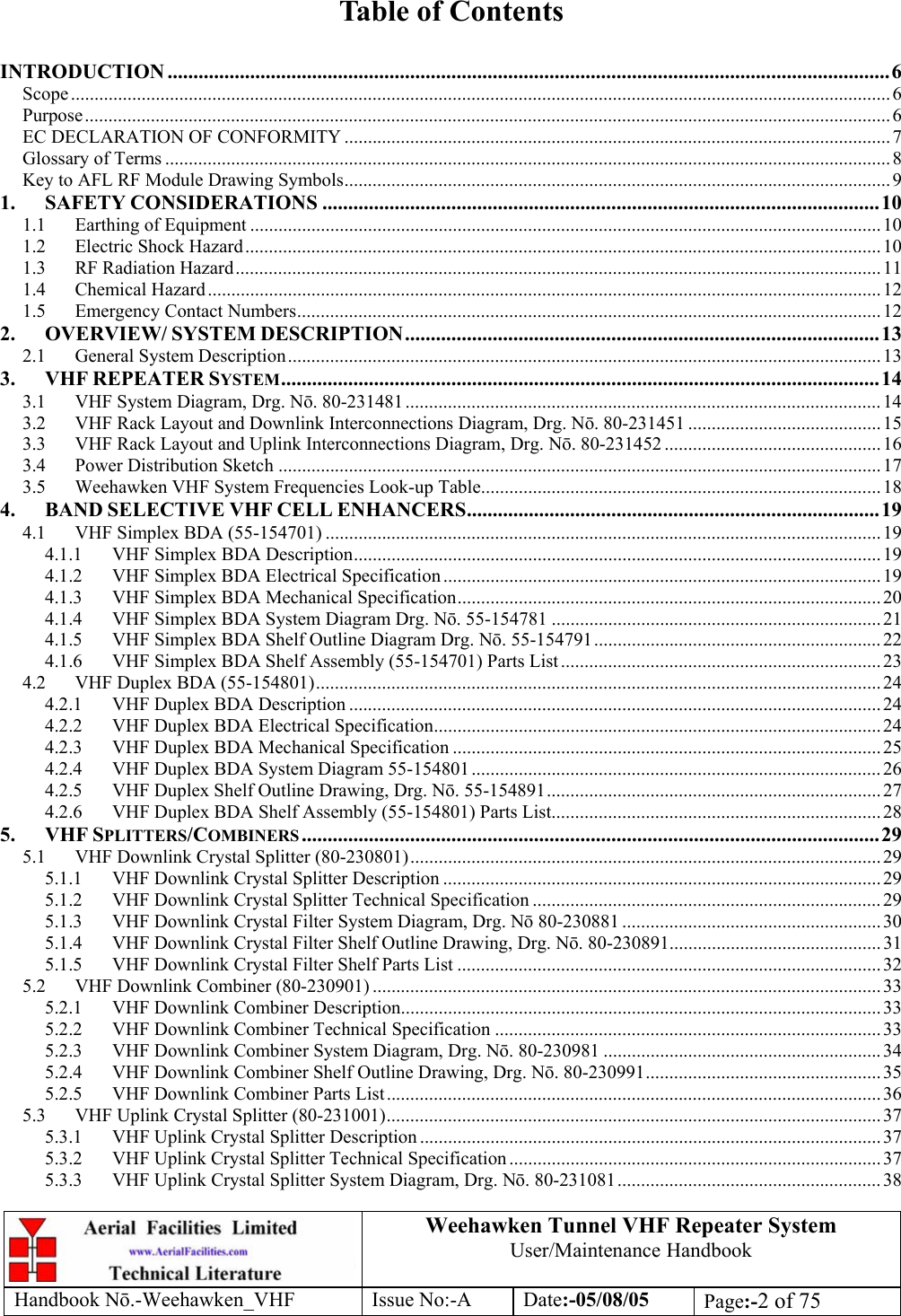  Weehawken Tunnel VHF Repeater System User/Maintenance Handbook Handbook N.-Weehawken_VHF Issue No:-A Date:-05/08/05  Page:-2 of 75   Table of Contents  INTRODUCTION ............................................................................................................................................6 Scope .............................................................................................................................................................................. 6 Purpose...........................................................................................................................................................................6 EC DECLARATION OF CONFORMITY .................................................................................................................... 7 Glossary of Terms ..........................................................................................................................................................8 Key to AFL RF Module Drawing Symbols....................................................................................................................9 1. SAFETY CONSIDERATIONS ............................................................................................................10 1.1 Earthing of Equipment ......................................................................................................................................10 1.2 Electric Shock Hazard.......................................................................................................................................10 1.3 RF Radiation Hazard.........................................................................................................................................11 1.4 Chemical Hazard............................................................................................................................................... 12 1.5 Emergency Contact Numbers............................................................................................................................ 12 2. OVERVIEW/ SYSTEM DESCRIPTION............................................................................................13 2.1 General System Description..............................................................................................................................13 3. VHF REPEATER SYSTEM....................................................................................................................14 3.1 VHF System Diagram, Drg. N. 80-231481 ..................................................................................................... 14 3.2 VHF Rack Layout and Downlink Interconnections Diagram, Drg. N. 80-231451 .........................................15 3.3 VHF Rack Layout and Uplink Interconnections Diagram, Drg. N. 80-231452 .............................................. 16 3.4 Power Distribution Sketch ................................................................................................................................17 3.5 Weehawken VHF System Frequencies Look-up Table.....................................................................................18 4. BAND SELECTIVE VHF CELL ENHANCERS................................................................................ 19 4.1 VHF Simplex BDA (55-154701) ...................................................................................................................... 19 4.1.1 VHF Simplex BDA Description................................................................................................................ 19 4.1.2 VHF Simplex BDA Electrical Specification .............................................................................................19 4.1.3 VHF Simplex BDA Mechanical Specification.......................................................................................... 20 4.1.4 VHF Simplex BDA System Diagram Drg. N. 55-154781 ...................................................................... 21 4.1.5 VHF Simplex BDA Shelf Outline Diagram Drg. N. 55-154791............................................................. 22 4.1.6 VHF Simplex BDA Shelf Assembly (55-154701) Parts List.................................................................... 23 4.2 VHF Duplex BDA (55-154801)........................................................................................................................24 4.2.1 VHF Duplex BDA Description ................................................................................................................. 24 4.2.2 VHF Duplex BDA Electrical Specification............................................................................................... 24 4.2.3 VHF Duplex BDA Mechanical Specification ........................................................................................... 25 4.2.4 VHF Duplex BDA System Diagram 55-154801....................................................................................... 26 4.2.5 VHF Duplex Shelf Outline Drawing, Drg. N. 55-154891....................................................................... 27 4.2.6 VHF Duplex BDA Shelf Assembly (55-154801) Parts List...................................................................... 28 5. VHF SPLITTERS/COMBINERS ................................................................................................................29 5.1 VHF Downlink Crystal Splitter (80-230801).................................................................................................... 29 5.1.1 VHF Downlink Crystal Splitter Description ............................................................................................. 29 5.1.2 VHF Downlink Crystal Splitter Technical Specification .......................................................................... 29 5.1.3 VHF Downlink Crystal Filter System Diagram, Drg. N 80-230881 .......................................................30 5.1.4 VHF Downlink Crystal Filter Shelf Outline Drawing, Drg. N. 80-230891.............................................31 5.1.5 VHF Downlink Crystal Filter Shelf Parts List .......................................................................................... 32 5.2 VHF Downlink Combiner (80-230901) ............................................................................................................ 33 5.2.1 VHF Downlink Combiner Description......................................................................................................33 5.2.2 VHF Downlink Combiner Technical Specification ..................................................................................33 5.2.3 VHF Downlink Combiner System Diagram, Drg. N. 80-230981 ...........................................................34 5.2.4 VHF Downlink Combiner Shelf Outline Drawing, Drg. N. 80-230991.................................................. 35 5.2.5 VHF Downlink Combiner Parts List......................................................................................................... 36 5.3 VHF Uplink Crystal Splitter (80-231001)......................................................................................................... 37 5.3.1 VHF Uplink Crystal Splitter Description ..................................................................................................37 5.3.2 VHF Uplink Crystal Splitter Technical Specification ...............................................................................37 5.3.3 VHF Uplink Crystal Splitter System Diagram, Drg. N. 80-231081........................................................ 38 