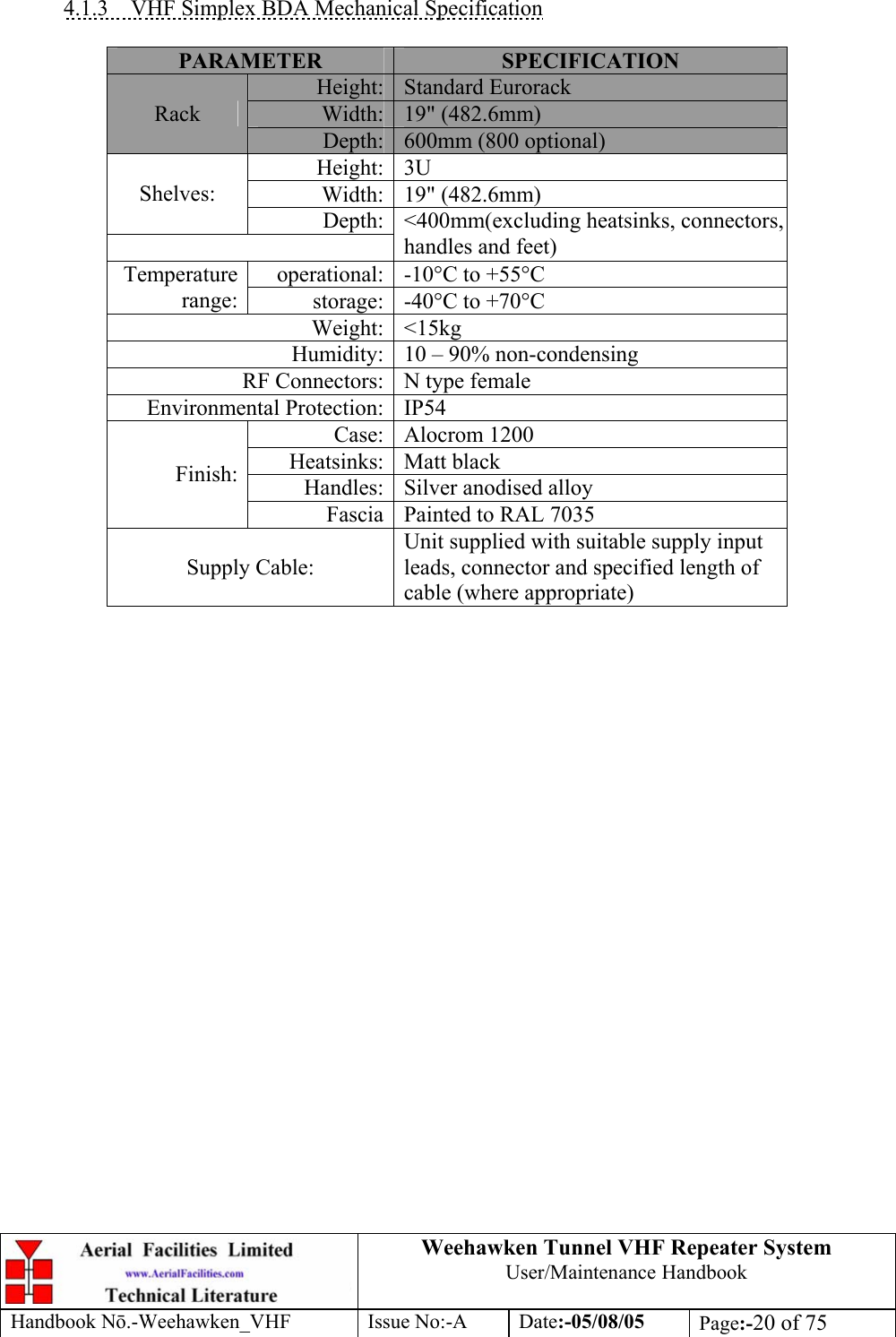  Weehawken Tunnel VHF Repeater System User/Maintenance Handbook Handbook N.-Weehawken_VHF Issue No:-A Date:-05/08/05  Page:-20 of 75   4.1.3  VHF Simplex BDA Mechanical Specification  PARAMETER  SPECIFICATION Height: Standard Eurorack Width: 19&quot; (482.6mm) Rack Depth: 600mm (800 optional) Height: 3U Width: 19&quot; (482.6mm) Shelves: Depth: &lt;400mm(excluding heatsinks, connectors, handles and feet) operational: -10°C to +55°C Temperature range:  storage: -40°C to +70°C Weight: &lt;15kg Humidity: 10 – 90% non-condensing RF Connectors: N type female Environmental Protection: IP54 Case: Alocrom 1200 Heatsinks: Matt black Handles: Silver anodised alloy Finish: Fascia Painted to RAL 7035 Supply Cable: Unit supplied with suitable supply input leads, connector and specified length of cable (where appropriate)      