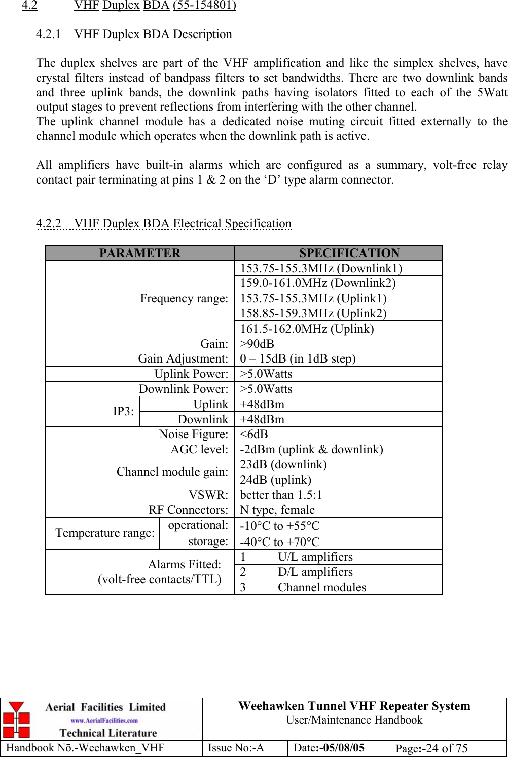  Weehawken Tunnel VHF Repeater System User/Maintenance Handbook Handbook N.-Weehawken_VHF Issue No:-A Date:-05/08/05  Page:-24 of 75   4.2 VHF Duplex BDA (55-154801)  4.2.1  VHF Duplex BDA Description  The duplex shelves are part of the VHF amplification and like the simplex shelves, have crystal filters instead of bandpass filters to set bandwidths. There are two downlink bands and three uplink bands, the downlink paths having isolators fitted to each of the 5Watt output stages to prevent reflections from interfering with the other channel. The uplink channel module has a dedicated noise muting circuit fitted externally to the channel module which operates when the downlink path is active.  All amplifiers have built-in alarms which are configured as a summary, volt-free relay contact pair terminating at pins 1 &amp; 2 on the ‘D’ type alarm connector.   4.2.2  VHF Duplex BDA Electrical Specification  PARAMETER  SPECIFICATION 153.75-155.3MHz (Downlink1) 159.0-161.0MHz (Downlink2) 153.75-155.3MHz (Uplink1) 158.85-159.3MHz (Uplink2) Frequency range:161.5-162.0MHz (Uplink) Gain: &gt;90dB Gain Adjustment: 0 – 15dB (in 1dB step) Uplink Power: &gt;5.0Watts Downlink Power: &gt;5.0Watts Uplink +48dBm IP3:  Downlink +48dBm Noise Figure: &lt;6dB AGC level: -2dBm (uplink &amp; downlink) 23dB (downlink) Channel module gain: 24dB (uplink) VSWR: better than 1.5:1 RF Connectors: N type, female operational: -10°C to +55°C Temperature range:  storage: -40°C to +70°C 1 U/L amplifiers 2 D/L amplifiers Alarms Fitted: (volt-free contacts/TTL)  3 Channel modules    