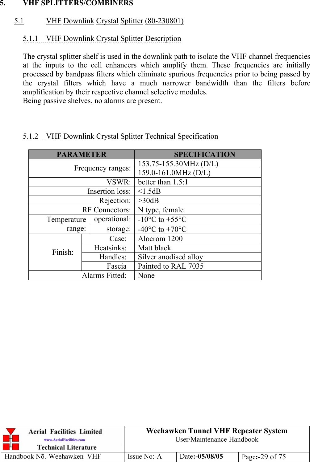  Weehawken Tunnel VHF Repeater System User/Maintenance Handbook Handbook N.-Weehawken_VHF Issue No:-A Date:-05/08/05  Page:-29 of 75   5. VHF SPLITTERS/COMBINERS  5.1 VHF Downlink Crystal Splitter (80-230801)  5.1.1  VHF Downlink Crystal Splitter Description  The crystal splitter shelf is used in the downlink path to isolate the VHF channel frequencies at the inputs to the cell enhancers which amplify them. These frequencies are initially processed by bandpass filters which eliminate spurious frequencies prior to being passed by the crystal filters which have a much narrower bandwidth than the filters before amplification by their respective channel selective modules. Being passive shelves, no alarms are present.    5.1.2 VHF Downlink Crystal Splitter Technical Specification  PARAMETER  SPECIFICATION 153.75-155.30MHz (D/L) Frequency ranges: 159.0-161.0MHz (D/L) VSWR: better than 1.5:1 Insertion loss: &lt;1.5dB Rejection: &gt;30dB RF Connectors: N type, female operational: -10°C to +55°C Temperature range:  storage: -40°C to +70°C Case: Alocrom 1200 Heatsinks: Matt black Handles: Silver anodised alloy Finish: Fascia  Painted to RAL 7035 Alarms Fitted:  None   