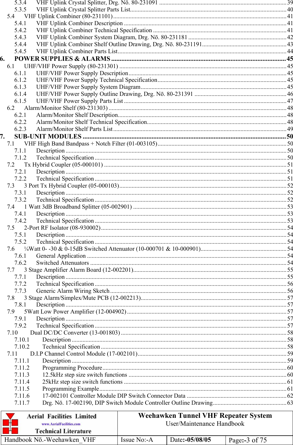  Weehawken Tunnel VHF Repeater System User/Maintenance Handbook Handbook N.-Weehawken_VHF Issue No:-A Date:-05/08/05  Page:-3 of 75  5.3.4 VHF Uplink Crystal Splitter, Drg. N. 80-231091 ...................................................................................39 5.3.5 VHF Uplink Crystal Splitter Parts List......................................................................................................40 5.4 VHF Uplink Combiner (80-231101)................................................................................................................. 41 5.4.1 VHF Uplink Combiner Description .......................................................................................................... 41 5.4.2 VHF Uplink Combiner Technical Specification ....................................................................................... 41 5.4.3 VHF Uplink Combiner System Diagram, Drg. N. 80-231181 ................................................................ 42 5.4.4 VHF Uplink Combiner Shelf Outline Drawing, Drg. N. 80-231191.......................................................43 5.4.5 VHF Uplink Combiner Parts List..............................................................................................................44 6. POWER SUPPLIES &amp; ALARMS ........................................................................................................45 6.1 UHF/VHF Power Supply (80-231301) .............................................................................................................45 6.1.1 UHF/VHF Power Supply Description....................................................................................................... 45 6.1.2 UHF/VHF Power Supply Technical Specification....................................................................................45 6.1.3 UHF/VHF Power Supply System Diagram............................................................................................... 45 6.1.4 UHF/VHF Power Supply Outline Drawing, Drg. N. 80-231391 ............................................................46 6.1.5 UHF/VHF Power Supply Parts List .......................................................................................................... 47 6.2 Alarm/Monitor Shelf (80-231303) .................................................................................................................... 48 6.2.1 Alarm/Monitor Shelf Description.............................................................................................................. 48 6.2.2 Alarm/Monitor Shelf Technical Specification........................................................................................... 48 6.2.3 Alarm/Monitor Shelf Parts List ................................................................................................................. 49 7. SUB-UNIT MODULES .........................................................................................................................50 7.1 VHF High Band Bandpass + Notch Filter (01-003105).................................................................................... 50 7.1.1 Description ................................................................................................................................................ 50 7.1.2 Technical Specification ............................................................................................................................. 50 7.2 Tx Hybrid Coupler (05-000101) ....................................................................................................................... 51 7.2.1 Description ................................................................................................................................................ 51 7.2.2 Technical Specification ............................................................................................................................. 51 7.3 3 Port Tx Hybrid Coupler (05-000103)............................................................................................................. 52 7.3.1 Description ................................................................................................................................................ 52 7.3.2 Technical Specification ............................................................................................................................. 52 7.4 1 Watt 3dB Broadband Splitter (05-002901) .................................................................................................... 53 7.4.1 Description ................................................................................................................................................ 53 7.4.2 Technical Specification ............................................................................................................................. 53 7.5 2-Port RF Isolator (08-930002).........................................................................................................................54 7.5.1 Description ................................................................................................................................................ 54 7.5.2 Technical Specification ............................................................................................................................. 54 7.6 ¼Watt 0- -30 &amp; 0-15dB Switched Attenuator (10-000701 &amp; 10-000901)........................................................ 54 7.6.1 General Application .................................................................................................................................. 54 7.6.2 Switched Attenuators ................................................................................................................................54 7.7 3 Stage Amplifier Alarm Board (12-002201)....................................................................................................55 7.7.1 Description ................................................................................................................................................ 55 7.7.2 Technical Specification ............................................................................................................................. 56 7.7.3 Generic Alarm Wiring Sketch................................................................................................................... 56 7.8 3 Stage Alarm/Simplex/Mute PCB (12-002213)............................................................................................... 57 7.8.1 Description ................................................................................................................................................ 57 7.9 5Watt Low Power Amplifier (12-004902) ........................................................................................................57 7.9.1 Description ................................................................................................................................................ 57 7.9.2 Technical Specification ............................................................................................................................. 57 7.10 Dual DC/DC Converter (13-001803) ............................................................................................................ 58 7.10.1 Description ............................................................................................................................................ 58 7.10.2 Technical Specification ......................................................................................................................... 58 7.11 D.I.P Channel Control Module (17-002101)................................................................................................. 59 7.11.1 Description ............................................................................................................................................ 59 7.11.2 Programming Procedure........................................................................................................................60 7.11.3 12.5kHz step size switch functions .......................................................................................................60 7.11.4 25kHz step size switch functions .......................................................................................................... 61 7.11.5 Programming Example..........................................................................................................................61 7.11.6 17-002101 Controller Module DIP Switch Connector Data .................................................................62 7.11.7 Drg. N. 17-002190, DIP Switch Module Controller Outline Drawing................................................ 63 