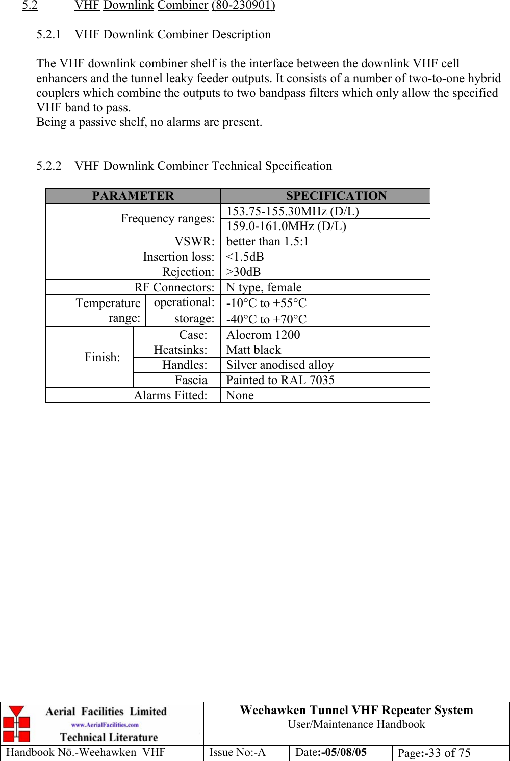  Weehawken Tunnel VHF Repeater System User/Maintenance Handbook Handbook N.-Weehawken_VHF Issue No:-A Date:-05/08/05  Page:-33 of 75   5.2 VHF Downlink Combiner (80-230901)  5.2.1  VHF Downlink Combiner Description  The VHF downlink combiner shelf is the interface between the downlink VHF cell enhancers and the tunnel leaky feeder outputs. It consists of a number of two-to-one hybrid couplers which combine the outputs to two bandpass filters which only allow the specified VHF band to pass. Being a passive shelf, no alarms are present.   5.2.2  VHF Downlink Combiner Technical Specification  PARAMETER  SPECIFICATION 153.75-155.30MHz (D/L) Frequency ranges: 159.0-161.0MHz (D/L) VSWR: better than 1.5:1 Insertion loss: &lt;1.5dB Rejection: &gt;30dB RF Connectors: N type, female operational: -10°C to +55°C Temperature range:  storage: -40°C to +70°C Case: Alocrom 1200 Heatsinks: Matt black Handles: Silver anodised alloy Finish: Fascia  Painted to RAL 7035 Alarms Fitted:  None    