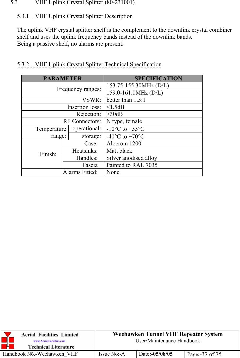  Weehawken Tunnel VHF Repeater System User/Maintenance Handbook Handbook N.-Weehawken_VHF Issue No:-A Date:-05/08/05  Page:-37 of 75   5.3 VHF Uplink Crystal Splitter (80-231001)  5.3.1 VHF Uplink Crystal Splitter Description  The uplink VHF crystal splitter shelf is the complement to the downlink crystal combiner shelf and uses the uplink frequency bands instead of the downlink bands. Being a passive shelf, no alarms are present.   5.3.2  VHF Uplink Crystal Splitter Technical Specification  PARAMETER  SPECIFICATION 153.75-155.30MHz (D/L) Frequency ranges: 159.0-161.0MHz (D/L) VSWR: better than 1.5:1 Insertion loss: &lt;1.5dB Rejection: &gt;30dB RF Connectors: N type, female operational: -10°C to +55°C Temperature range:  storage: -40°C to +70°C Case: Alocrom 1200 Heatsinks: Matt black Handles: Silver anodised alloy Finish: Fascia  Painted to RAL 7035 Alarms Fitted:  None        