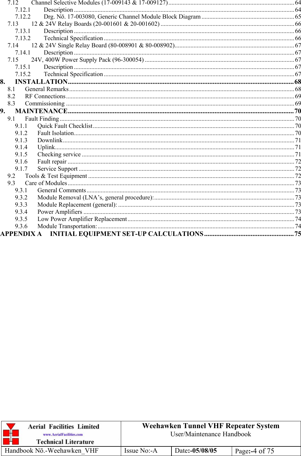  Weehawken Tunnel VHF Repeater System User/Maintenance Handbook Handbook N.-Weehawken_VHF Issue No:-A Date:-05/08/05  Page:-4 of 75  7.12 Channel Selective Modules (17-009143 &amp; 17-009127)................................................................................ 64 7.12.1 Description ............................................................................................................................................ 64 7.12.2 Drg. N. 17-003080, Generic Channel Module Block Diagram ........................................................... 65 7.13 12 &amp; 24V Relay Boards (20-001601 &amp; 20-001602) .....................................................................................66 7.13.1 Description ............................................................................................................................................ 66 7.13.2 Technical Specification ......................................................................................................................... 66 7.14 12 &amp; 24V Single Relay Board (80-008901 &amp; 80-008902)............................................................................ 67 7.14.1 Description ............................................................................................................................................ 67 7.15 24V, 400W Power Supply Pack (96-300054) ............................................................................................... 67 7.15.1 Description ............................................................................................................................................ 67 7.15.2 Technical Specification ......................................................................................................................... 67 8. INSTALLATION...................................................................................................................................68 8.1 General Remarks............................................................................................................................................... 68 8.2 RF Connections................................................................................................................................................. 69 8.3 Commissioning ................................................................................................................................................. 69 9. MAINTENANCE...................................................................................................................................70 9.1 Fault Finding .....................................................................................................................................................70 9.1.1 Quick Fault Checklist................................................................................................................................ 70 9.1.2 Fault Isolation............................................................................................................................................ 70 9.1.3 Downlink................................................................................................................................................... 71 9.1.4 Uplink........................................................................................................................................................ 71 9.1.5 Checking service .......................................................................................................................................71 9.1.6 Fault repair ................................................................................................................................................ 72 9.1.7 Service Support ......................................................................................................................................... 72 9.2 Tools &amp; Test Equipment ...................................................................................................................................72 9.3 Care of Modules................................................................................................................................................ 73 9.3.1 General Comments.................................................................................................................................... 73 9.3.2 Module Removal (LNA’s, general procedure):......................................................................................... 73 9.3.3 Module Replacement (general): ................................................................................................................ 73 9.3.4 Power Amplifiers ......................................................................................................................................73 9.3.5 Low Power Amplifier Replacement.......................................................................................................... 74 9.3.6 Module Transportation:............................................................................................................................. 74 APPENDIX A INITIAL EQUIPMENT SET-UP CALCULATIONS....................................................75 