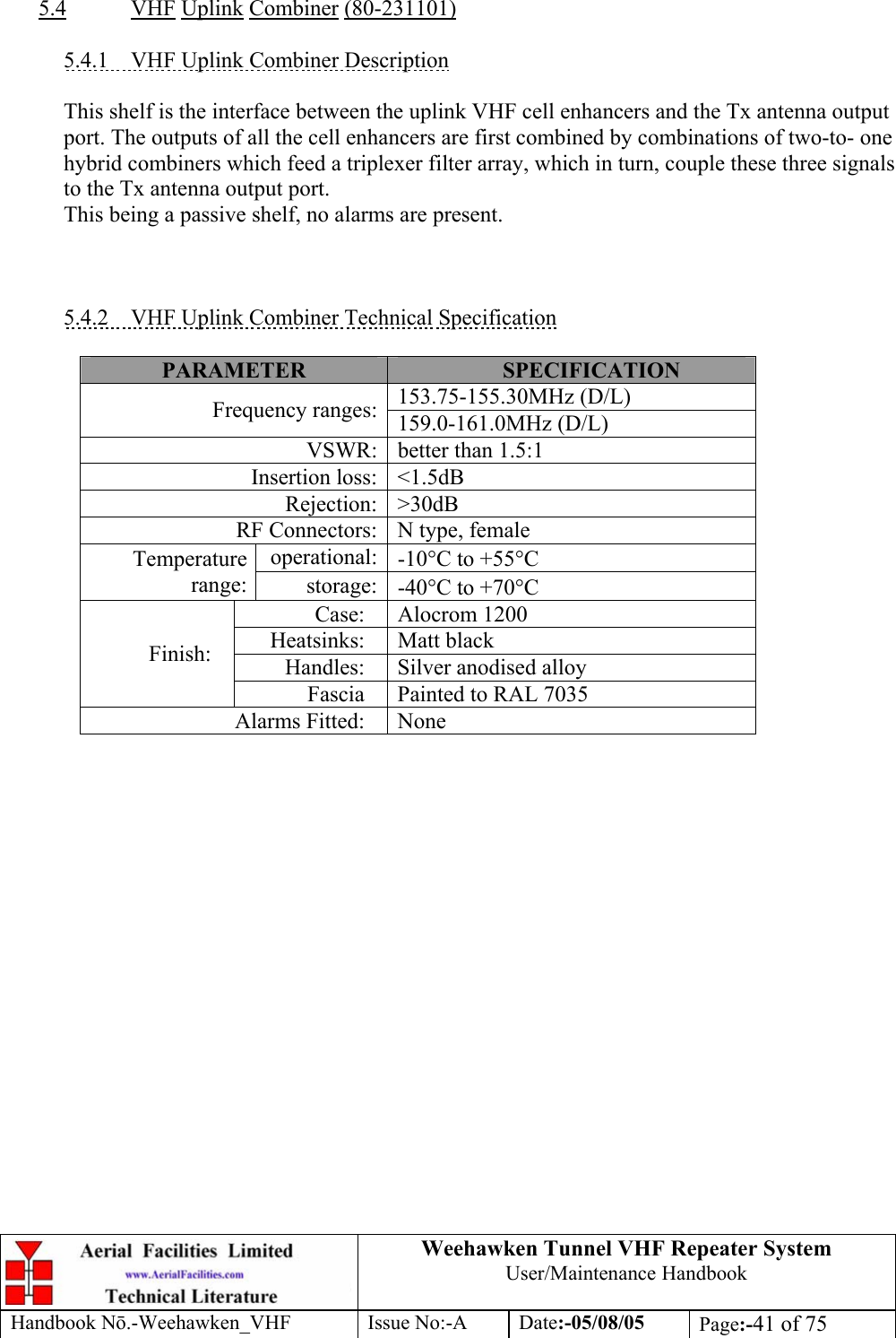  Weehawken Tunnel VHF Repeater System User/Maintenance Handbook Handbook N.-Weehawken_VHF Issue No:-A Date:-05/08/05  Page:-41 of 75   5.4 VHF Uplink Combiner (80-231101)  5.4.1  VHF Uplink Combiner Description  This shelf is the interface between the uplink VHF cell enhancers and the Tx antenna output port. The outputs of all the cell enhancers are first combined by combinations of two-to- one hybrid combiners which feed a triplexer filter array, which in turn, couple these three signals to the Tx antenna output port. This being a passive shelf, no alarms are present.    5.4.2  VHF Uplink Combiner Technical Specification  PARAMETER  SPECIFICATION 153.75-155.30MHz (D/L) Frequency ranges: 159.0-161.0MHz (D/L) VSWR: better than 1.5:1 Insertion loss: &lt;1.5dB Rejection: &gt;30dB RF Connectors: N type, female operational: -10°C to +55°C Temperature range:  storage: -40°C to +70°C Case: Alocrom 1200 Heatsinks: Matt black Handles: Silver anodised alloy Finish: Fascia  Painted to RAL 7035 Alarms Fitted:  None  